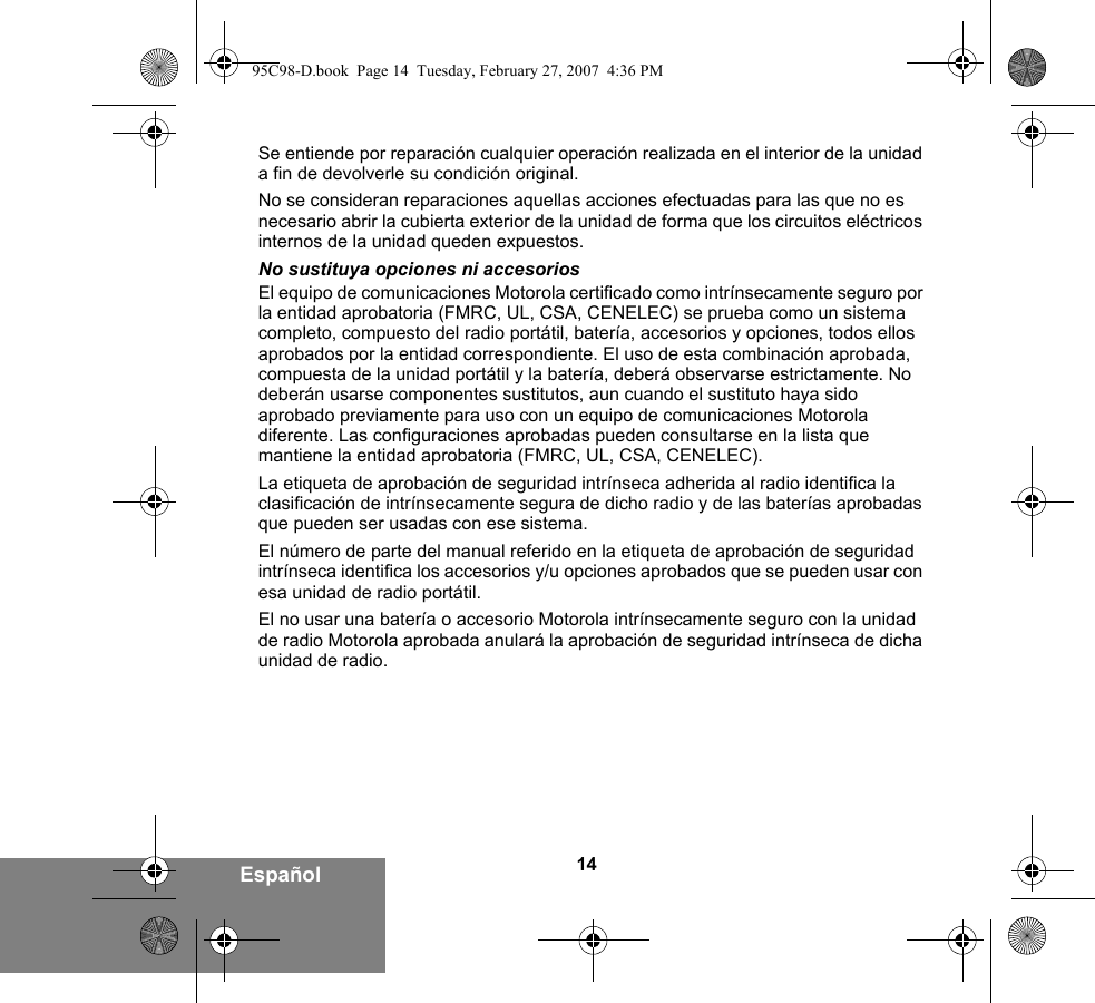 14EspañolSe entiende por reparación cualquier operación realizada en el interior de la unidad a fin de devolverle su condición original.No se consideran reparaciones aquellas acciones efectuadas para las que no es necesario abrir la cubierta exterior de la unidad de forma que los circuitos eléctricos internos de la unidad queden expuestos. No sustituya opciones ni accesoriosEl equipo de comunicaciones Motorola certificado como intrínsecamente seguro por la entidad aprobatoria (FMRC, UL, CSA, CENELEC) se prueba como un sistema completo, compuesto del radio portátil, batería, accesorios y opciones, todos ellos aprobados por la entidad correspondiente. El uso de esta combinación aprobada, compuesta de la unidad portátil y la batería, deberá observarse estrictamente. No deberán usarse componentes sustitutos, aun cuando el sustituto haya sido aprobado previamente para uso con un equipo de comunicaciones Motorola diferente. Las configuraciones aprobadas pueden consultarse en la lista que mantiene la entidad aprobatoria (FMRC, UL, CSA, CENELEC).   La etiqueta de aprobación de seguridad intrínseca adherida al radio identifica la clasificación de intrínsecamente segura de dicho radio y de las baterías aprobadas que pueden ser usadas con ese sistema. El número de parte del manual referido en la etiqueta de aprobación de seguridad intrínseca identifica los accesorios y/u opciones aprobados que se pueden usar con esa unidad de radio portátil. El no usar una batería o accesorio Motorola intrínsecamente seguro con la unidad de radio Motorola aprobada anulará la aprobación de seguridad intrínseca de dicha unidad de radio. 95C98-D.book  Page 14  Tuesday, February 27, 2007  4:36 PM