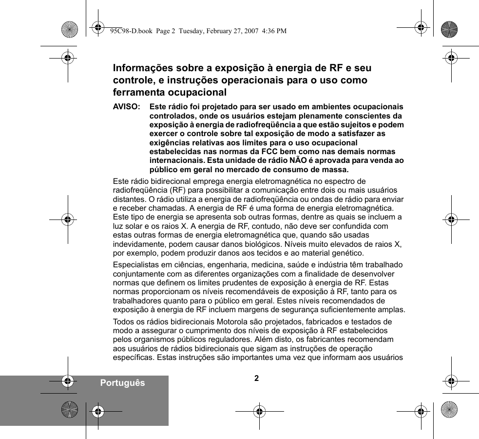 2PortuguêsInformações sobre a exposição à energia de RF e seu controle, e instruções operacionais para o uso como ferramenta ocupacional AVISO: Este rádio foi projetado para ser usado em ambientes ocupacionais controlados, onde os usuários estejam plenamente conscientes da exposição à energia de radiofreqüência a que estão sujeitos e podem exercer o controle sobre tal exposição de modo a satisfazer as exigências relativas aos limites para o uso ocupacional estabelecidas nas normas da FCC bem como nas demais normas internacionais. Esta unidade de rádio NÃO é aprovada para venda ao público em geral no mercado de consumo de massa.Este rádio bidirecional emprega energia eletromagnética no espectro de radiofreqüência (RF) para possibilitar a comunicação entre dois ou mais usuários distantes. O rádio utiliza a energia de radiofreqüência ou ondas de rádio para enviar e receber chamadas. A energia de RF é uma forma de energia eletromagnética. Este tipo de energia se apresenta sob outras formas, dentre as quais se incluem a luz solar e os raios X. A energia de RF, contudo, não deve ser confundida com estas outras formas de energia eletromagnética que, quando são usadas indevidamente, podem causar danos biológicos. Níveis muito elevados de raios X, por exemplo, podem produzir danos aos tecidos e ao material genético. Especialistas em ciências, engenharia, medicina, saúde e indústria têm trabalhado conjuntamente com as diferentes organizações com a finalidade de desenvolver normas que definem os limites prudentes de exposição à energia de RF. Estas normas proporcionam os níveis recomendáveis de exposição à RF, tanto para os trabalhadores quanto para o público em geral. Estes níveis recomendados de exposição à energia de RF incluem margens de segurança suficientemente amplas.Todos os rádios bidirecionais Motorola são projetados, fabricados e testados de modo a assegurar o cumprimento dos níveis de exposição à RF estabelecidos pelos organismos públicos reguladores. Além disto, os fabricantes recomendam aos usuários de rádios bidirecionais que sigam as instruções de operação específicas. Estas instruções são importantes uma vez que informam aos usuários 95C98-D.book  Page 2  Tuesday, February 27, 2007  4:36 PM