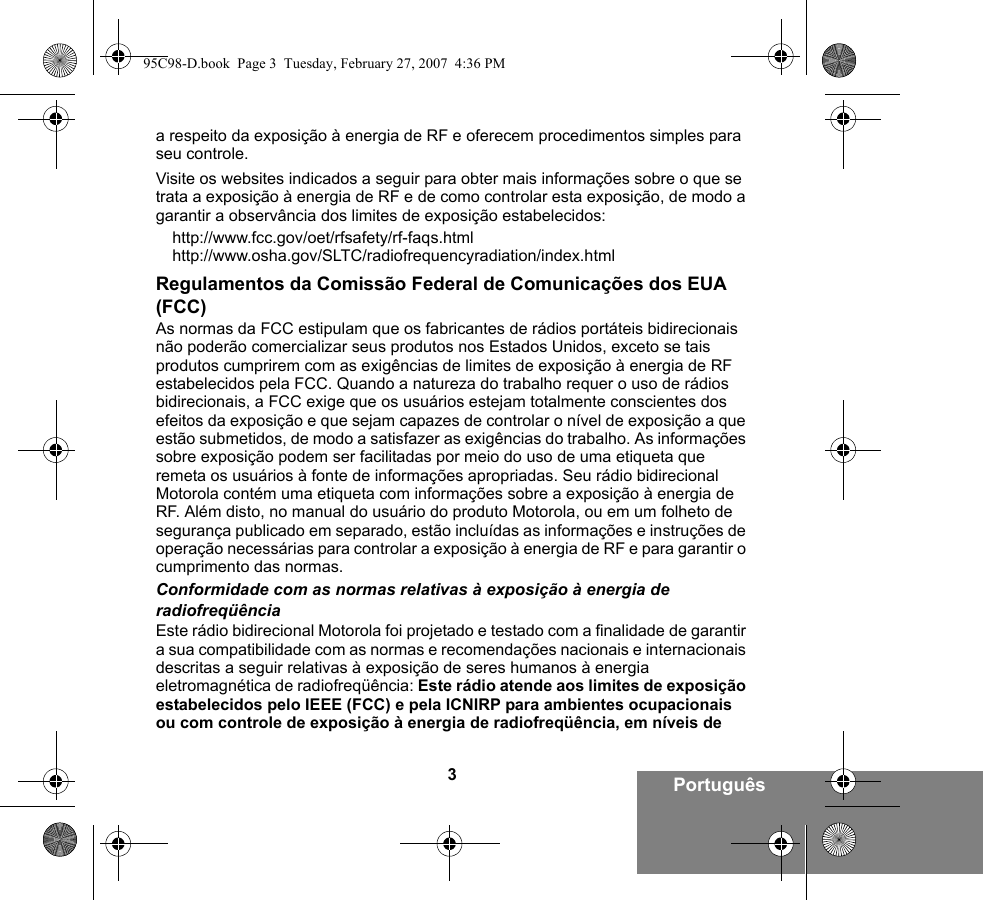 3Portuguêsa respeito da exposição à energia de RF e oferecem procedimentos simples para seu controle.Visite os websites indicados a seguir para obter mais informações sobre o que se trata a exposição à energia de RF e de como controlar esta exposição, de modo a garantir a observância dos limites de exposição estabelecidos:http://www.fcc.gov/oet/rfsafety/rf-faqs.html http://www.osha.gov/SLTC/radiofrequencyradiation/index.htmlRegulamentos da Comissão Federal de Comunicações dos EUA (FCC)As normas da FCC estipulam que os fabricantes de rádios portáteis bidirecionais não poderão comercializar seus produtos nos Estados Unidos, exceto se tais produtos cumprirem com as exigências de limites de exposição à energia de RF estabelecidos pela FCC. Quando a natureza do trabalho requer o uso de rádios bidirecionais, a FCC exige que os usuários estejam totalmente conscientes dos efeitos da exposição e que sejam capazes de controlar o nível de exposição a que estão submetidos, de modo a satisfazer as exigências do trabalho. As informações sobre exposição podem ser facilitadas por meio do uso de uma etiqueta que remeta os usuários à fonte de informações apropriadas. Seu rádio bidirecional Motorola contém uma etiqueta com informações sobre a exposição à energia de RF. Além disto, no manual do usuário do produto Motorola, ou em um folheto de segurança publicado em separado, estão incluídas as informações e instruções de operação necessárias para controlar a exposição à energia de RF e para garantir o cumprimento das normas. Conformidade com as normas relativas à exposição à energia de radiofreqüênciaEste rádio bidirecional Motorola foi projetado e testado com a finalidade de garantir a sua compatibilidade com as normas e recomendações nacionais e internacionais descritas a seguir relativas à exposição de seres humanos à energia eletromagnética de radiofreqüência: Este rádio atende aos limites de exposição estabelecidos pelo IEEE (FCC) e pela ICNIRP para ambientes ocupacionais ou com controle de exposição à energia de radiofreqüência, em níveis de 95C98-D.book  Page 3  Tuesday, February 27, 2007  4:36 PM