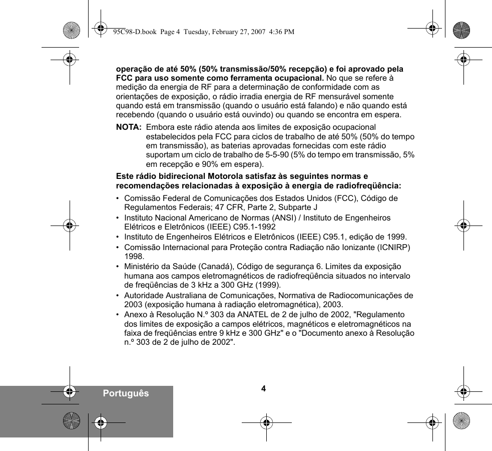 4Portuguêsoperação de até 50% (50% transmissão/50% recepção) e foi aprovado pela FCC para uso somente como ferramenta ocupacional. No que se refere à medição da energia de RF para a determinação de conformidade com as orientações de exposição, o rádio irradia energia de RF mensurável somente quando está em transmissão (quando o usuário está falando) e não quando está recebendo (quando o usuário está ouvindo) ou quando se encontra em espera.NOTA: Embora este rádio atenda aos limites de exposição ocupacional estabelecidos pela FCC para ciclos de trabalho de até 50% (50% do tempo em transmissão), as baterias aprovadas fornecidas com este rádio suportam um ciclo de trabalho de 5-5-90 (5% do tempo em transmissão, 5% em recepção e 90% em espera).Este rádio bidirecional Motorola satisfaz às seguintes normas e recomendações relacionadas à exposição à energia de radiofreqüência:• Comissão Federal de Comunicações dos Estados Unidos (FCC), Código de Regulamentos Federais; 47 CFR, Parte 2, Subparte J• Instituto Nacional Americano de Normas (ANSI) / Instituto de Engenheiros Elétricos e Eletrônicos (IEEE) C95.1-1992• Instituto de Engenheiros Elétricos e Eletrônicos (IEEE) C95.1, edição de 1999.• Comissão Internacional para Proteção contra Radiação não Ionizante (ICNIRP) 1998.• Ministério da Saúde (Canadá), Código de segurança 6. Limites da exposição humana aos campos eletromagnéticos de radiofreqüência situados no intervalo de freqüências de 3 kHz a 300 GHz (1999).• Autoridade Australiana de Comunicações, Normativa de Radiocomunicações de 2003 (exposição humana à radiação eletromagnética), 2003.• Anexo à Resolução N.º 303 da ANATEL de 2 de julho de 2002, &quot;Regulamento dos limites de exposição a campos elétricos, magnéticos e eletromagnéticos na faixa de freqüências entre 9 kHz e 300 GHz&quot; e o &quot;Documento anexo à Resolução n.º 303 de 2 de julho de 2002&quot;.95C98-D.book  Page 4  Tuesday, February 27, 2007  4:36 PM