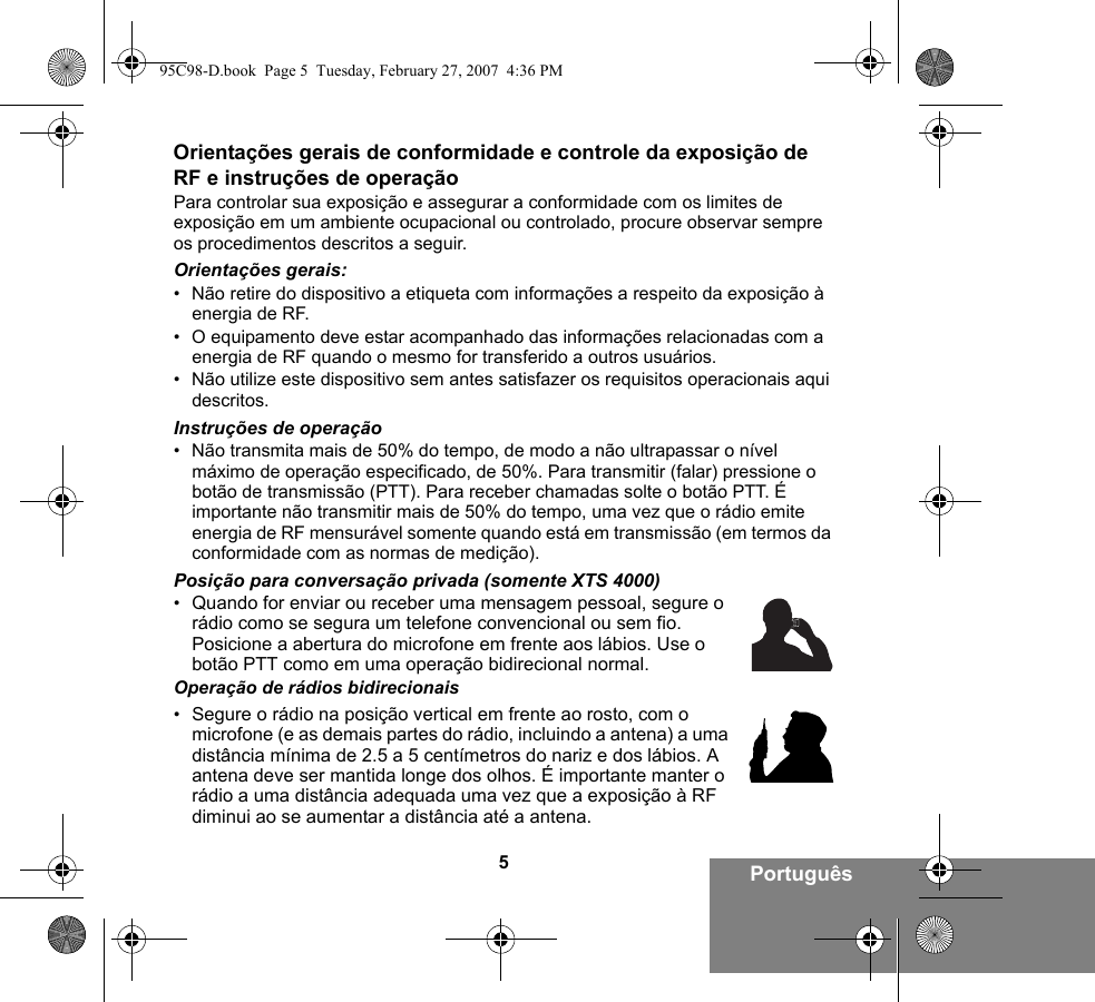 5PortuguêsOrientações gerais de conformidade e controle da exposição de RF e instruções de operaçãoPara controlar sua exposição e assegurar a conformidade com os limites de exposição em um ambiente ocupacional ou controlado, procure observar sempre os procedimentos descritos a seguir.Orientações gerais:• Não retire do dispositivo a etiqueta com informações a respeito da exposição à energia de RF.• O equipamento deve estar acompanhado das informações relacionadas com a energia de RF quando o mesmo for transferido a outros usuários.• Não utilize este dispositivo sem antes satisfazer os requisitos operacionais aqui descritos.Instruções de operação• Não transmita mais de 50% do tempo, de modo a não ultrapassar o nível máximo de operação especificado, de 50%. Para transmitir (falar) pressione o botão de transmissão (PTT). Para receber chamadas solte o botão PTT. É importante não transmitir mais de 50% do tempo, uma vez que o rádio emite energia de RF mensurável somente quando está em transmissão (em termos da conformidade com as normas de medição).Posição para conversação privada (somente XTS 4000)•Quando for enviar ou receber uma mensagem pessoal, segure o rádio como se segura um telefone convencional ou sem fio. Posicione a abertura do microfone em frente aos lábios. Use o botão PTT como em uma operação bidirecional normal.Operação de rádios bidirecionais•Segure o rádio na posição vertical em frente ao rosto, com o microfone (e as demais partes do rádio, incluindo a antena) a uma distância mínima de 2.5 a 5 centímetros do nariz e dos lábios. A antena deve ser mantida longe dos olhos. É importante manter o rádio a uma distância adequada uma vez que a exposição à RF diminui ao se aumentar a distância até a antena.95C98-D.book  Page 5  Tuesday, February 27, 2007  4:36 PM