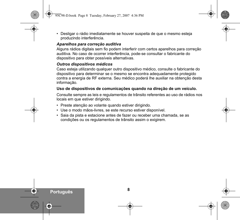 8Português• Desligar o rádio imediatamente se houver suspeita de que o mesmo esteja produzindo interferência.Aparelhos para correção auditivaAlguns rádios digitais sem fio podem interferir com certos aparelhos para correção auditiva. No caso de ocorrer interferência, pode-se consultar o fabricante do dispositivo para obter possíveis alternativas.Outros dispositivos médicosCaso esteja utilizando qualquer outro dispositivo médico, consulte o fabricante do dispositivo para determinar se o mesmo se encontra adequadamente protegido contra a energia de RF externa. Seu médico poderá lhe auxiliar na obtenção desta informação.Uso de dispositivos de comunicações quando na direção de um veículo.Consulte sempre as leis e regulamentos de trânsito referentes ao uso de rádios nos locais em que estiver dirigindo.• Preste atenção ao volante quando estiver dirigindo.• Use o modo mãos-livres, se este recurso estiver disponível.• Saia da pista e estacione antes de fazer ou receber uma chamada, se as condições ou os regulamentos de trânsito assim o exigirem.95C98-D.book  Page 8  Tuesday, February 27, 2007  4:36 PM
