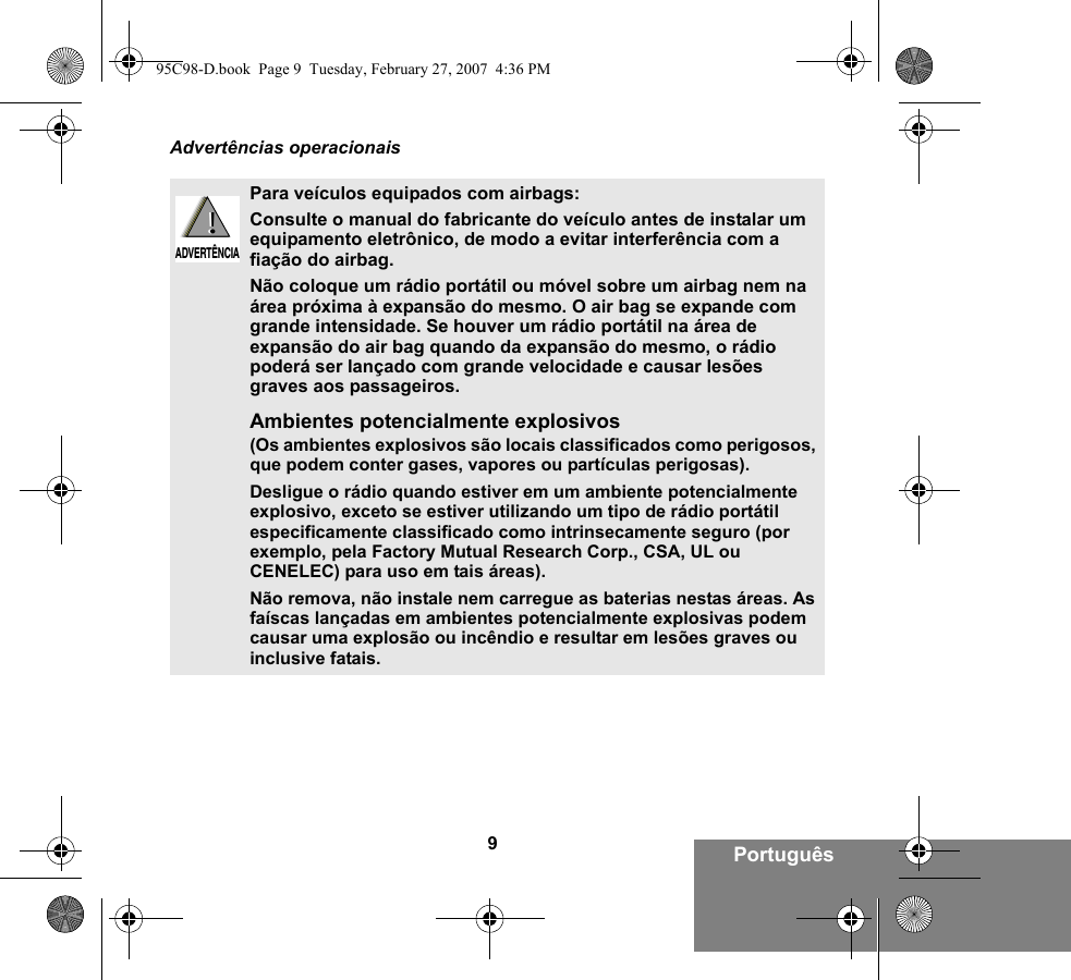 9PortuguêsAdvertências operacionaisPara veículos equipados com airbags:Consulte o manual do fabricante do veículo antes de instalar um equipamento eletrônico, de modo a evitar interferência com a fiação do airbag.Não coloque um rádio portátil ou móvel sobre um airbag nem na área próxima à expansão do mesmo. O air bag se expande com grande intensidade. Se houver um rádio portátil na área de expansão do air bag quando da expansão do mesmo, o rádio poderá ser lançado com grande velocidade e causar lesões graves aos passageiros.Ambientes potencialmente explosivos (Os ambientes explosivos são locais classificados como perigosos, que podem conter gases, vapores ou partículas perigosas). Desligue o rádio quando estiver em um ambiente potencialmente explosivo, exceto se estiver utilizando um tipo de rádio portátil especificamente classificado como intrinsecamente seguro (por exemplo, pela Factory Mutual Research Corp., CSA, UL ou CENELEC) para uso em tais áreas). Não remova, não instale nem carregue as baterias nestas áreas. As faíscas lançadas em ambientes potencialmente explosivas podem causar uma explosão ou incêndio e resultar em lesões graves ou inclusive fatais.!ADVERTÊNCIA!95C98-D.book  Page 9  Tuesday, February 27, 2007  4:36 PM