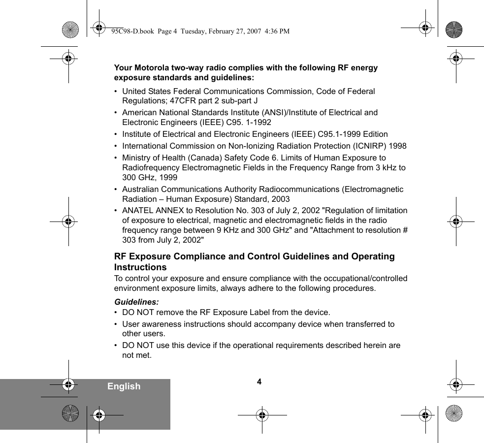 4EnglishYour Motorola two-way radio complies with the following RF energy exposure standards and guidelines:• United States Federal Communications Commission, Code of Federal Regulations; 47CFR part 2 sub-part J• American National Standards Institute (ANSI)/Institute of Electrical and Electronic Engineers (IEEE) C95. 1-1992• Institute of Electrical and Electronic Engineers (IEEE) C95.1-1999 Edition• International Commission on Non-Ionizing Radiation Protection (ICNIRP) 1998• Ministry of Health (Canada) Safety Code 6. Limits of Human Exposure to Radiofrequency Electromagnetic Fields in the Frequency Range from 3 kHz to 300 GHz, 1999• Australian Communications Authority Radiocommunications (Electromagnetic Radiation – Human Exposure) Standard, 2003• ANATEL ANNEX to Resolution No. 303 of July 2, 2002 &quot;Regulation of limitation of exposure to electrical, magnetic and electromagnetic fields in the radio frequency range between 9 KHz and 300 GHz&quot; and &quot;Attachment to resolution # 303 from July 2, 2002&quot;RF Exposure Compliance and Control Guidelines and Operating InstructionsTo control your exposure and ensure compliance with the occupational/controlled environment exposure limits, always adhere to the following procedures.Guidelines:• DO NOT remove the RF Exposure Label from the device.• User awareness instructions should accompany device when transferred to other users.• DO NOT use this device if the operational requirements described herein are not met.95C98-D.book  Page 4  Tuesday, February 27, 2007  4:36 PM