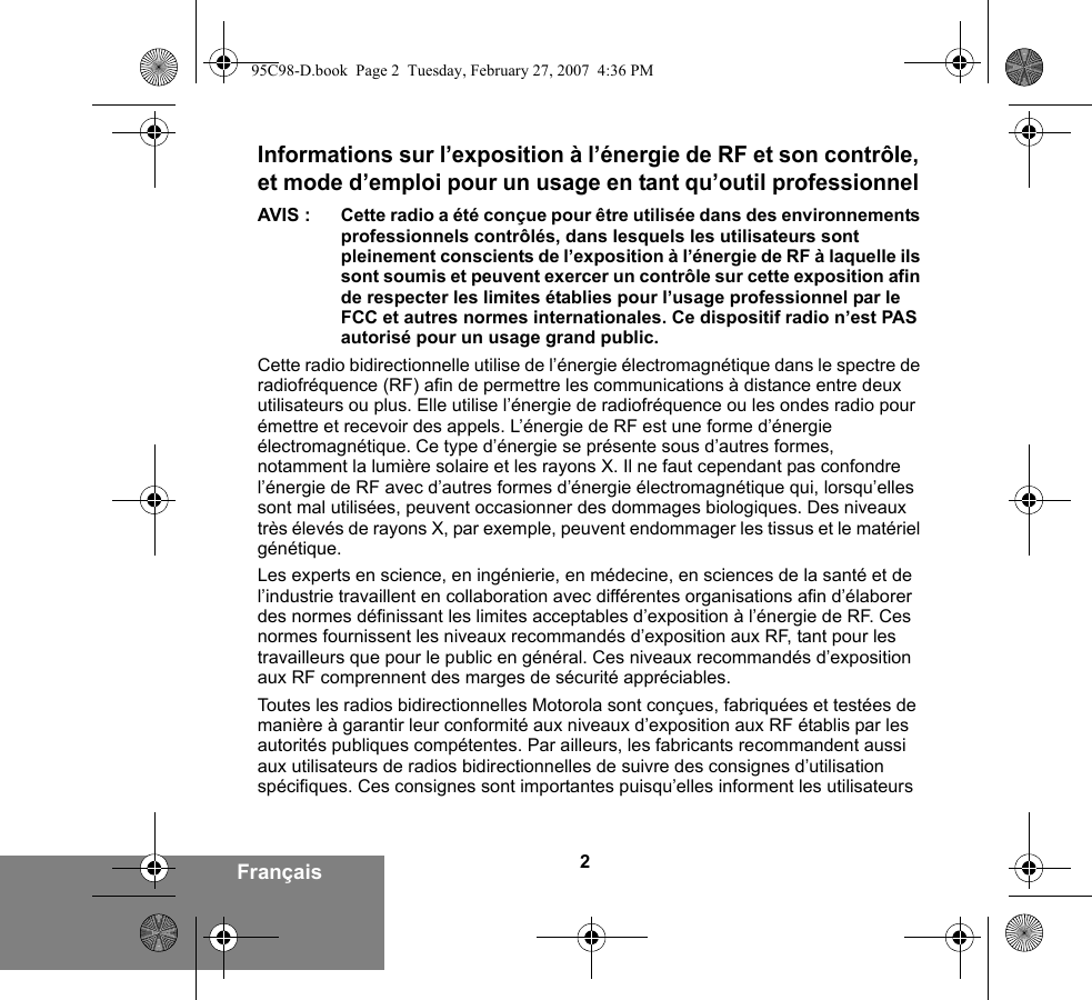 2FrançaisInformations sur l’exposition à l’énergie de RF et son contrôle, et mode d’emploi pour un usage en tant qu’outil professionnel AVIS : Cette radio a été conçue pour être utilisée dans des environnements professionnels contrôlés, dans lesquels les utilisateurs sont pleinement conscients de l’exposition à l’énergie de RF à laquelle ils sont soumis et peuvent exercer un contrôle sur cette exposition afin de respecter les limites établies pour l’usage professionnel par le FCC et autres normes internationales. Ce dispositif radio n’est PAS autorisé pour un usage grand public.Cette radio bidirectionnelle utilise de l’énergie électromagnétique dans le spectre de radiofréquence (RF) afin de permettre les communications à distance entre deux utilisateurs ou plus. Elle utilise l’énergie de radiofréquence ou les ondes radio pour émettre et recevoir des appels. L’énergie de RF est une forme d’énergie électromagnétique. Ce type d’énergie se présente sous d’autres formes, notamment la lumière solaire et les rayons X. Il ne faut cependant pas confondre l’énergie de RF avec d’autres formes d’énergie électromagnétique qui, lorsqu’elles sont mal utilisées, peuvent occasionner des dommages biologiques. Des niveaux très élevés de rayons X, par exemple, peuvent endommager les tissus et le matériel génétique. Les experts en science, en ingénierie, en médecine, en sciences de la santé et de l’industrie travaillent en collaboration avec différentes organisations afin d’élaborer des normes définissant les limites acceptables d’exposition à l’énergie de RF. Ces normes fournissent les niveaux recommandés d’exposition aux RF, tant pour les travailleurs que pour le public en général. Ces niveaux recommandés d’exposition aux RF comprennent des marges de sécurité appréciables.Toutes les radios bidirectionnelles Motorola sont conçues, fabriquées et testées de manière à garantir leur conformité aux niveaux d’exposition aux RF établis par les autorités publiques compétentes. Par ailleurs, les fabricants recommandent aussi aux utilisateurs de radios bidirectionnelles de suivre des consignes d’utilisation spécifiques. Ces consignes sont importantes puisqu’elles informent les utilisateurs 95C98-D.book  Page 2  Tuesday, February 27, 2007  4:36 PM