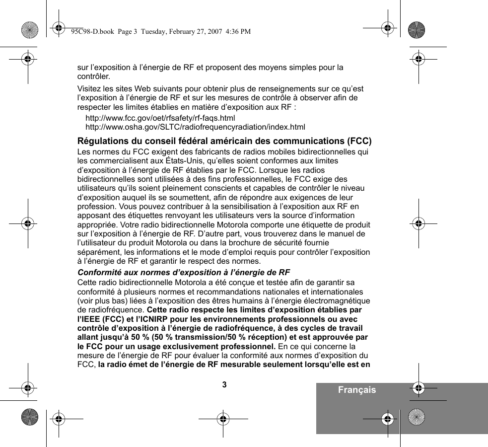 3Françaissur l’exposition à l’énergie de RF et proposent des moyens simples pour la contrôler.Visitez les sites Web suivants pour obtenir plus de renseignements sur ce qu’est l’exposition à l’énergie de RF et sur les mesures de contrôle à observer afin de respecter les limites établies en matière d’exposition aux RF :http://www.fcc.gov/oet/rfsafety/rf-faqs.html http://www.osha.gov/SLTC/radiofrequencyradiation/index.htmlRégulations du conseil fédéral américain des communications (FCC)Les normes du FCC exigent des fabricants de radios mobiles bidirectionnelles qui les commercialisent aux États-Unis, qu’elles soient conformes aux limites d’exposition à l’énergie de RF établies par le FCC. Lorsque les radios bidirectionnelles sont utilisées à des fins professionnelles, le FCC exige des utilisateurs qu’ils soient pleinement conscients et capables de contrôler le niveau d’exposition auquel ils se soumettent, afin de répondre aux exigences de leur profession. Vous pouvez contribuer à la sensibilisation à l’exposition aux RF en apposant des étiquettes renvoyant les utilisateurs vers la source d’information appropriée. Votre radio bidirectionnelle Motorola comporte une étiquette de produit sur l’exposition à l’énergie de RF. D’autre part, vous trouverez dans le manuel de l’utilisateur du produit Motorola ou dans la brochure de sécurité fournie séparément, les informations et le mode d’emploi requis pour contrôler l’exposition à l’énergie de RF et garantir le respect des normes. Conformité aux normes d’exposition à l’énergie de RFCette radio bidirectionnelle Motorola a été conçue et testée afin de garantir sa conformité à plusieurs normes et recommandations nationales et internationales (voir plus bas) liées à l’exposition des êtres humains à l’énergie électromagnétique de radiofréquence. Cette radio respecte les limites d’exposition établies par l’IEEE (FCC) et l’ICNIRP pour les environnements professionnels ou avec contrôle d’exposition à l’énergie de radiofréquence, à des cycles de travail allant jusqu’à 50 % (50 % transmission/50 % réception) et est approuvée par le FCC pour un usage exclusivement professionnel. En ce qui concerne la mesure de l’énergie de RF pour évaluer la conformité aux normes d’exposition du FCC, la radio émet de l’énergie de RF mesurable seulement lorsqu’elle est en 95C98-D.book  Page 3  Tuesday, February 27, 2007  4:36 PM