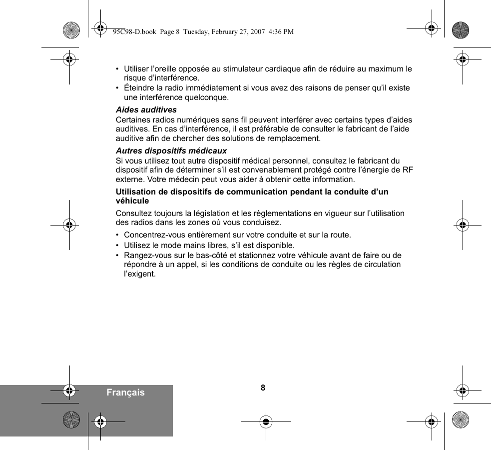 8Français• Utiliser l’oreille opposée au stimulateur cardiaque afin de réduire au maximum le risque d’interférence.• Éteindre la radio immédiatement si vous avez des raisons de penser qu’il existe une interférence quelconque.Aides auditivesCertaines radios numériques sans fil peuvent interférer avec certains types d’aides auditives. En cas d’interférence, il est préférable de consulter le fabricant de l’aide auditive afin de chercher des solutions de remplacement.Autres dispositifs médicauxSi vous utilisez tout autre dispositif médical personnel, consultez le fabricant du dispositif afin de déterminer s’il est convenablement protégé contre l’énergie de RF externe. Votre médecin peut vous aider à obtenir cette information.Utilisation de dispositifs de communication pendant la conduite d’un véhiculeConsultez toujours la législation et les règlementations en vigueur sur l’utilisation des radios dans les zones où vous conduisez.• Concentrez-vous entièrement sur votre conduite et sur la route.• Utilisez le mode mains libres, s’il est disponible.• Rangez-vous sur le bas-côté et stationnez votre véhicule avant de faire ou de répondre à un appel, si les conditions de conduite ou les règles de circulation l’exigent.95C98-D.book  Page 8  Tuesday, February 27, 2007  4:36 PM