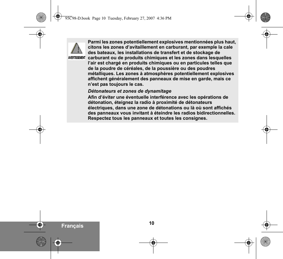 10FrançaisParmi les zones potentiellement explosives mentionnées plus haut, citons les zones d’avitaillement en carburant, par exemple la cale des bateaux, les installations de transfert et de stockage de carburant ou de produits chimiques et les zones dans lesquelles l’air est chargé en produits chimiques ou en particules telles que de la poudre de céréales, de la poussière ou des poudres métalliques. Les zones à atmosphères potentiellement explosives affichent généralement des panneaux de mise en garde, mais ce n’est pas toujours le cas.Détonateurs et zones de dynamitageAfin d’éviter une éventuelle interférence avec les opérations de détonation, éteignez la radio à proximité de détonateurs électriques, dans une zone de détonations ou là où sont affichés des panneaux vous invitant à éteindre les radios bidirectionnelles. Respectez tous les panneaux et toutes les consignes. !AVERTISSEMENT!95C98-D.book  Page 10  Tuesday, February 27, 2007  4:36 PM