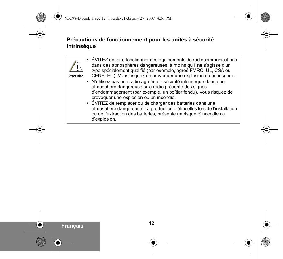 12FrançaisPrécautions de fonctionnement pour les unités à sécurité intrinsèque• ÉVITEZ de faire fonctionner des équipements de radiocommunications dans des atmosphères dangereuses, à moins qu’il ne s’agisse d’un type spécialement qualifié (par exemple, agréé FMRC, UL, CSA ou CENELEC). Vous risquez de provoquer une explosion ou un incendie.• N’utilisez pas une radio agréée de sécurité intrinsèque dans une atmosphère dangereuse si la radio présente des signes d’endommagement (par exemple, un boîtier fendu). Vous risquez de provoquer une explosion ou un incendie.• ÉVITEZ de remplacer ou de charger des batteries dans une atmosphère dangereuse. La production d’étincelles lors de l’installation ou de l’extraction des batteries, présente un risque d’incendie ou d’explosion.!Précaution95C98-D.book  Page 12  Tuesday, February 27, 2007  4:36 PM