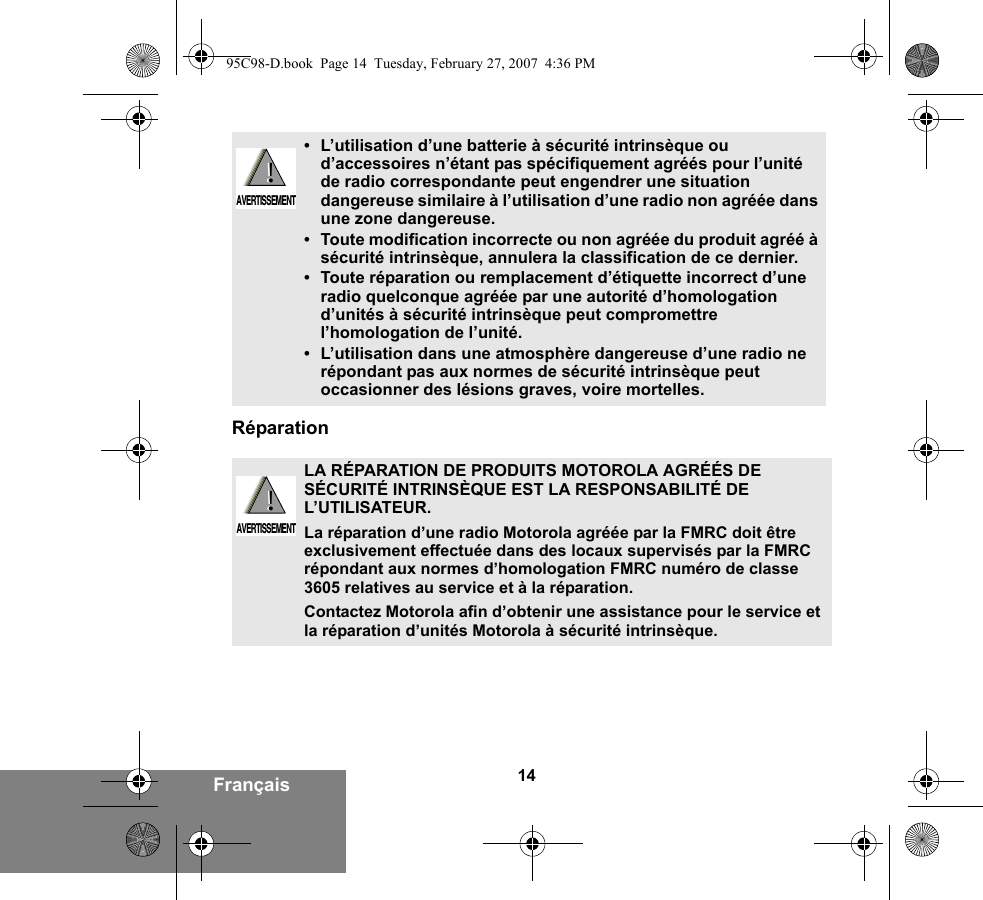 14FrançaisRéparation•L’utilisation d’une batterie à sécurité intrinsèque ou d’accessoires n’étant pas spécifiquement agréés pour l’unité de radio correspondante peut engendrer une situation dangereuse similaire à l’utilisation d’une radio non agréée dans une zone dangereuse.•Toute modification incorrecte ou non agréée du produit agréé à sécurité intrinsèque, annulera la classification de ce dernier.•Toute réparation ou remplacement d’étiquette incorrect d’une radio quelconque agréée par une autorité d’homologation d’unités à sécurité intrinsèque peut compromettre l’homologation de l’unité.•L’utilisation dans une atmosphère dangereuse d’une radio ne répondant pas aux normes de sécurité intrinsèque peut occasionner des lésions graves, voire mortelles.LA RÉPARATION DE PRODUITS MOTOROLA AGRÉÉS DE SÉCURITÉ INTRINSÈQUE EST LA RESPONSABILITÉ DE L’UTILISATEUR.La réparation d’une radio Motorola agréée par la FMRC doit être exclusivement effectuée dans des locaux supervisés par la FMRC répondant aux normes d’homologation FMRC numéro de classe 3605 relatives au service et à la réparation. Contactez Motorola afin d’obtenir une assistance pour le service et la réparation d’unités Motorola à sécurité intrinsèque. !AVERTISSEMENT!!AVERTISSEMENT!95C98-D.book  Page 14  Tuesday, February 27, 2007  4:36 PM