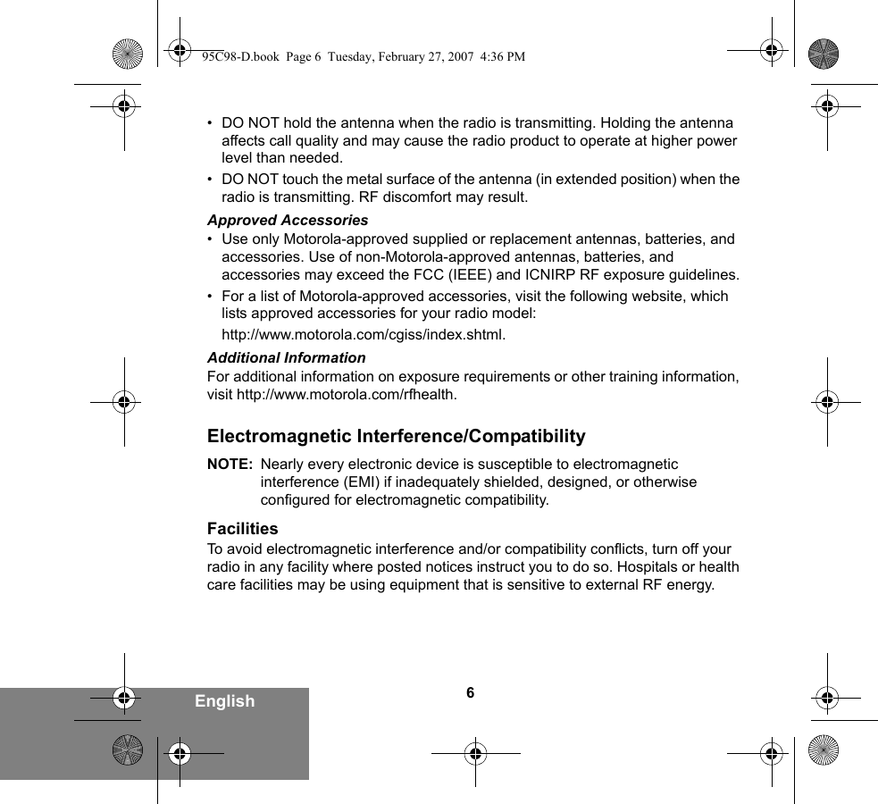 6English• DO NOT hold the antenna when the radio is transmitting. Holding the antenna affects call quality and may cause the radio product to operate at higher power level than needed.• DO NOT touch the metal surface of the antenna (in extended position) when the radio is transmitting. RF discomfort may result.Approved Accessories• Use only Motorola-approved supplied or replacement antennas, batteries, and accessories. Use of non-Motorola-approved antennas, batteries, and accessories may exceed the FCC (IEEE) and ICNIRP RF exposure guidelines.• For a list of Motorola-approved accessories, visit the following website, which lists approved accessories for your radio model:http://www.motorola.com/cgiss/index.shtml.Additional InformationFor additional information on exposure requirements or other training information, visit http://www.motorola.com/rfhealth.Electromagnetic Interference/CompatibilityNOTE: Nearly every electronic device is susceptible to electromagnetic interference (EMI) if inadequately shielded, designed, or otherwise configured for electromagnetic compatibility.FacilitiesTo avoid electromagnetic interference and/or compatibility conflicts, turn off your radio in any facility where posted notices instruct you to do so. Hospitals or health care facilities may be using equipment that is sensitive to external RF energy.95C98-D.book  Page 6  Tuesday, February 27, 2007  4:36 PM