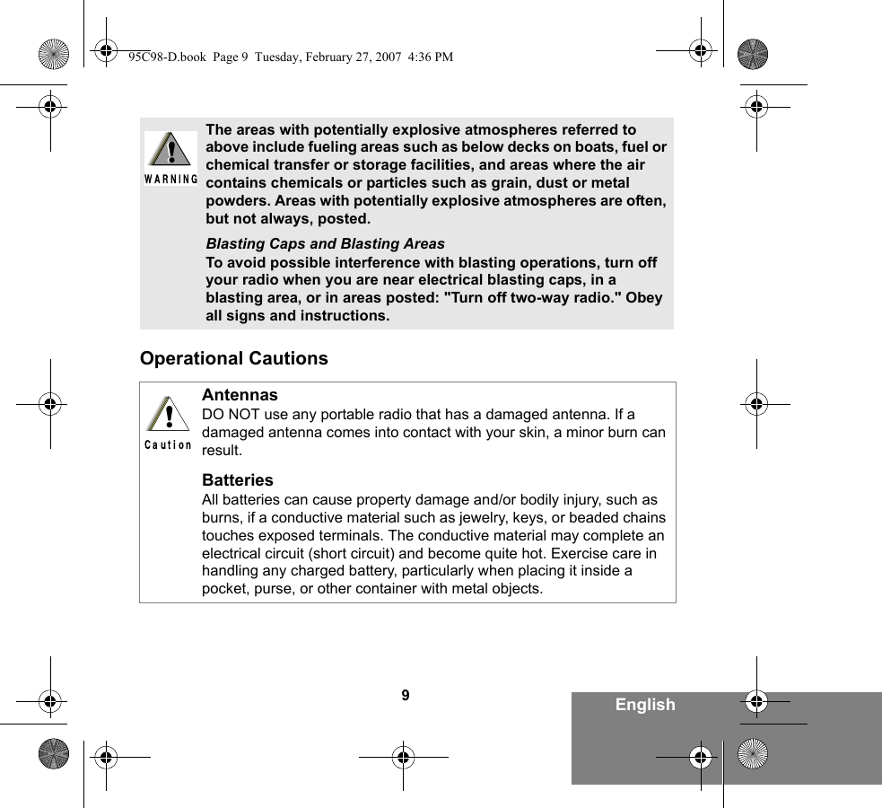 9EnglishOperational CautionsThe areas with potentially explosive atmospheres referred to above include fueling areas such as below decks on boats, fuel or chemical transfer or storage facilities, and areas where the air contains chemicals or particles such as grain, dust or metal powders. Areas with potentially explosive atmospheres are often, but not always, posted.Blasting Caps and Blasting AreasTo avoid possible interference with blasting operations, turn off your radio when you are near electrical blasting caps, in a blasting area, or in areas posted: &quot;Turn off two-way radio.&quot; Obey all signs and instructions. AntennasDO NOT use any portable radio that has a damaged antenna. If a damaged antenna comes into contact with your skin, a minor burn can result.BatteriesAll batteries can cause property damage and/or bodily injury, such as burns, if a conductive material such as jewelry, keys, or beaded chains touches exposed terminals. The conductive material may complete an electrical circuit (short circuit) and become quite hot. Exercise care in handling any charged battery, particularly when placing it inside a pocket, purse, or other container with metal objects.!!!95C98-D.book  Page 9  Tuesday, February 27, 2007  4:36 PM