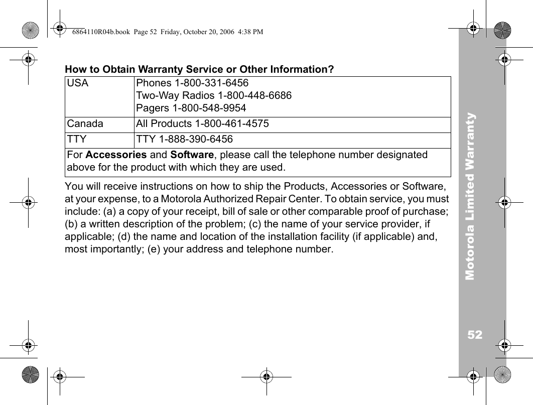 52Motorola Limited WarrantyHow to Obtain Warranty Service or Other Information?You will receive instructions on how to ship the Products, Accessories or Software, at your expense, to a Motorola Authorized Repair Center. To obtain service, you must include: (a) a copy of your receipt, bill of sale or other comparable proof of purchase; (b) a written description of the problem; (c) the name of your service provider, if applicable; (d) the name and location of the installation facility (if applicable) and, most importantly; (e) your address and telephone number.USA Phones 1-800-331-6456 Two-Way Radios 1-800-448-6686Pagers 1-800-548-9954Canada All Products 1-800-461-4575 TTY TTY 1-888-390-6456For Accessories and Software, please call the telephone number designated above for the product with which they are used.6864110R04b.book  Page 52  Friday, October 20, 2006  4:38 PM