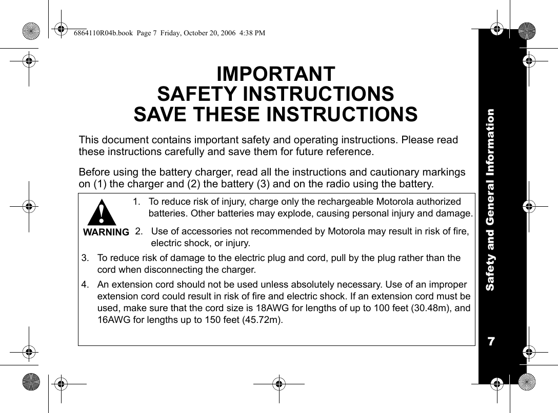Safety and General Information7IMPORTANTSAFETY INSTRUCTIONSSAVE THESE INSTRUCTIONSThis document contains important safety and operating instructions. Please read these instructions carefully and save them for future reference.Before using the battery charger, read all the instructions and cautionary markings on (1) the charger and (2) the battery (3) and on the radio using the battery.1. To reduce risk of injury, charge only the rechargeable Motorola authorized batteries. Other batteries may explode, causing personal injury and damage.2. Use of accessories not recommended by Motorola may result in risk of fire, electric shock, or injury.3. To reduce risk of damage to the electric plug and cord, pull by the plug rather than the cord when disconnecting the charger.4. An extension cord should not be used unless absolutely necessary. Use of an improper extension cord could result in risk of fire and electric shock. If an extension cord must be used, make sure that the cord size is 18AWG for lengths of up to 100 feet (30.48m), and 16AWG for lengths up to 150 feet (45.72m).!WARNING6864110R04b.book  Page 7  Friday, October 20, 2006  4:38 PM