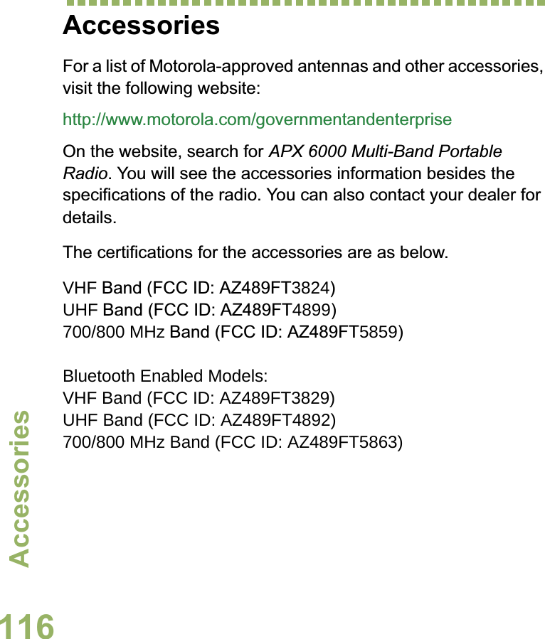 AccessoriesEnglish116AccessoriesFor a list of Motorola-approved antennas and other accessories, visit the following website: http://www.motorola.com/governmentandenterpriseOn the website, search for APX 6000 Multi-Band Portable Radio. You will see the accessories information besides the specifications of the radio. You can also contact your dealer for details.The certifications for the accessories are as below.VHF Band (FCC ID: AZ489FT3824)UHF Band (FCC ID: AZ489FT4899)700/800 MHz Band (FCC ID: AZ489FT5859) Bluetooth Enabled Models: VHF Band (FCC ID: AZ489FT3829)UHF Band (FCC ID: AZ489FT4892)700/800 MHz Band (FCC ID: AZ489FT5863)