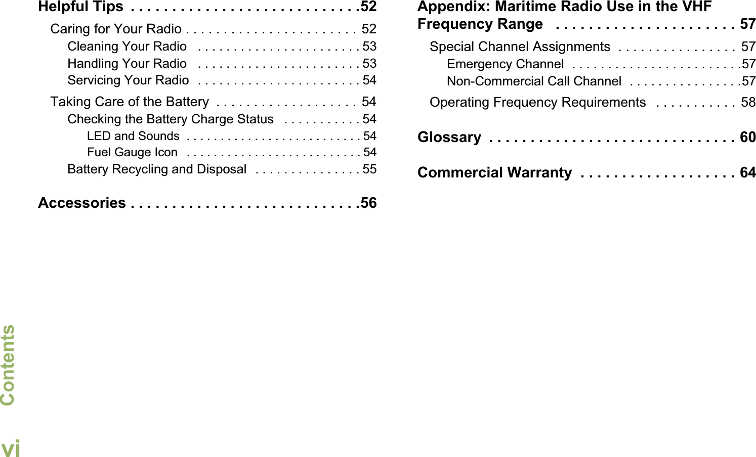 ContentsEnglishviHelpful Tips  . . . . . . . . . . . . . . . . . . . . . . . . . . . .52Caring for Your Radio . . . . . . . . . . . . . . . . . . . . . . . 52Cleaning Your Radio   . . . . . . . . . . . . . . . . . . . . . . . 53Handling Your Radio   . . . . . . . . . . . . . . . . . . . . . . . 53Servicing Your Radio  . . . . . . . . . . . . . . . . . . . . . . . 54Taking Care of the Battery  . . . . . . . . . . . . . . . . . . . 54Checking the Battery Charge Status   . . . . . . . . . . . 54LED and Sounds  . . . . . . . . . . . . . . . . . . . . . . . . . . 54Fuel Gauge Icon   . . . . . . . . . . . . . . . . . . . . . . . . . . 54Battery Recycling and Disposal  . . . . . . . . . . . . . . . 55Accessories . . . . . . . . . . . . . . . . . . . . . . . . . . . .56Appendix: Maritime Radio Use in the VHF Frequency Range   . . . . . . . . . . . . . . . . . . . . . . 57Special Channel Assignments  . . . . . . . . . . . . . . . .  57Emergency Channel  . . . . . . . . . . . . . . . . . . . . . . . .57Non-Commercial Call Channel  . . . . . . . . . . . . . . . .57Operating Frequency Requirements   . . . . . . . . . . .  58Glossary  . . . . . . . . . . . . . . . . . . . . . . . . . . . . . . 60Commercial Warranty  . . . . . . . . . . . . . . . . . . . 64