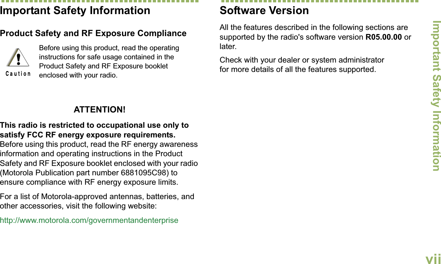 Important Safety InformationEnglishviiImportant Safety InformationProduct Safety and RF Exposure ComplianceATTENTION! This radio is restricted to occupational use only to satisfy FCC RF energy exposure requirements. Before using this product, read the RF energy awareness information and operating instructions in the Product Safety and RF Exposure booklet enclosed with your radio (Motorola Publication part number 6881095C98) to ensure compliance with RF energy exposure limits. For a list of Motorola-approved antennas, batteries, and other accessories, visit the following website: http://www.motorola.com/governmentandenterpriseSoftware VersionAll the features described in the following sections are supported by the radio&apos;s software version R05.00.00 or later. Check with your dealer or system administrator for more details of all the features supported.Before using this product, read the operating instructions for safe usage contained in the Product Safety and RF Exposure booklet enclosed with your radio.!