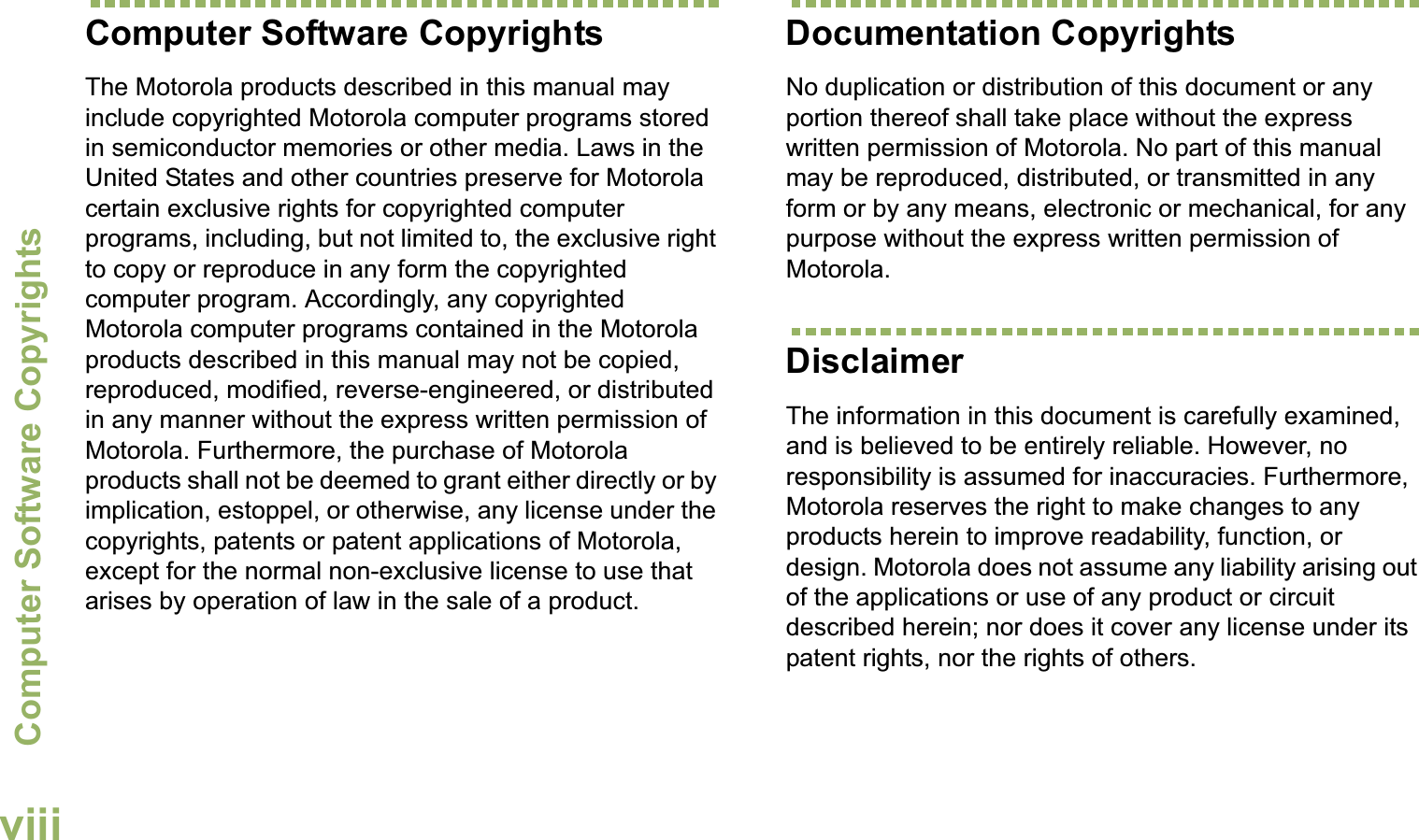 Computer Software CopyrightsEnglishviiiComputer Software CopyrightsThe Motorola products described in this manual may include copyrighted Motorola computer programs stored in semiconductor memories or other media. Laws in the United States and other countries preserve for Motorola certain exclusive rights for copyrighted computer programs, including, but not limited to, the exclusive right to copy or reproduce in any form the copyrighted computer program. Accordingly, any copyrighted Motorola computer programs contained in the Motorola products described in this manual may not be copied, reproduced, modified, reverse-engineered, or distributed in any manner without the express written permission of Motorola. Furthermore, the purchase of Motorola products shall not be deemed to grant either directly or by implication, estoppel, or otherwise, any license under the copyrights, patents or patent applications of Motorola, except for the normal non-exclusive license to use that arises by operation of law in the sale of a product.Documentation CopyrightsNo duplication or distribution of this document or any portion thereof shall take place without the express written permission of Motorola. No part of this manual may be reproduced, distributed, or transmitted in any form or by any means, electronic or mechanical, for any purpose without the express written permission of Motorola.DisclaimerThe information in this document is carefully examined, and is believed to be entirely reliable. However, no responsibility is assumed for inaccuracies. Furthermore, Motorola reserves the right to make changes to any products herein to improve readability, function, or design. Motorola does not assume any liability arising out of the applications or use of any product or circuit described herein; nor does it cover any license under its patent rights, nor the rights of others. 