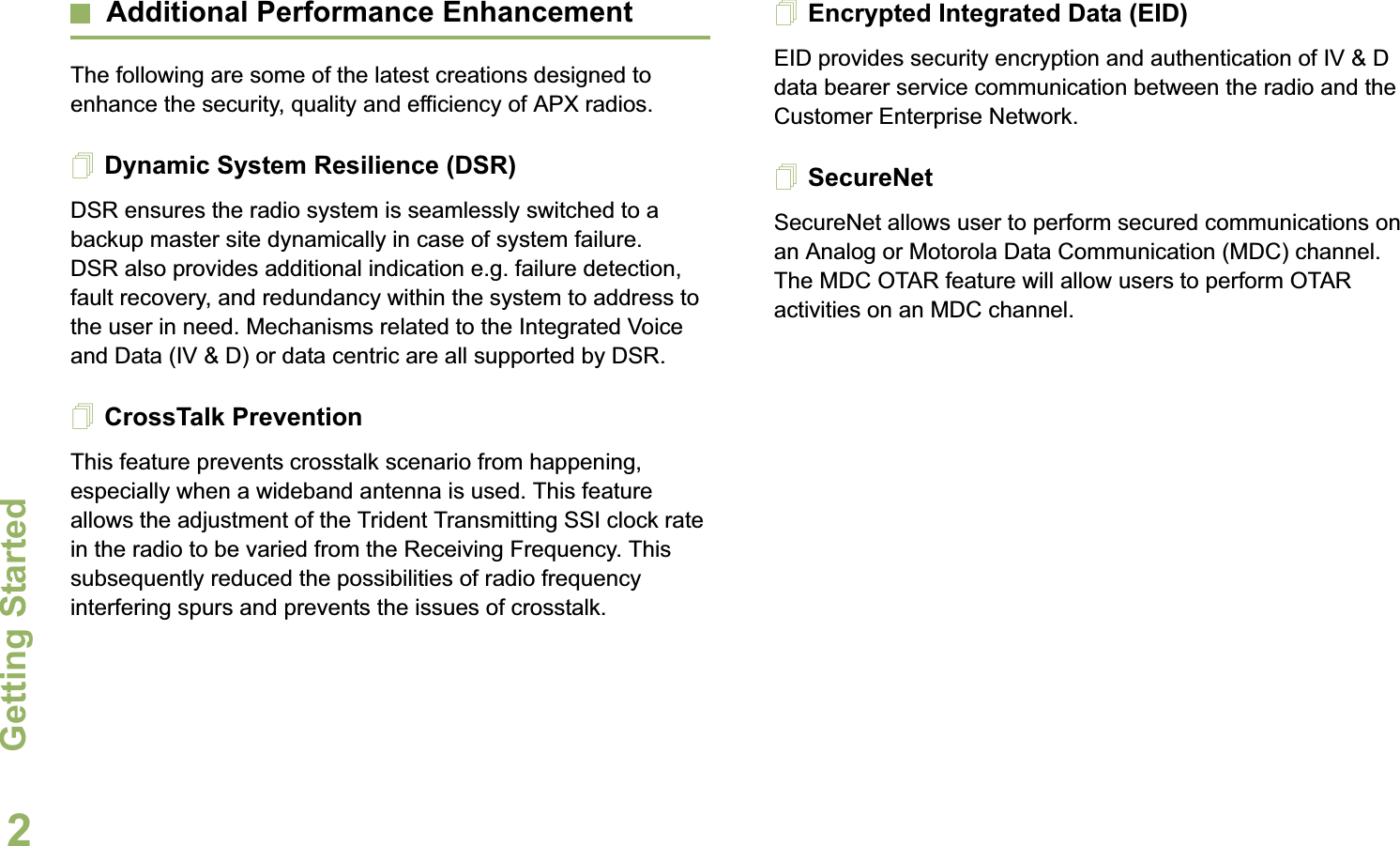 Getting StartedEnglish2Additional Performance EnhancementThe following are some of the latest creations designed to enhance the security, quality and efficiency of APX radios.Dynamic System Resilience (DSR)DSR ensures the radio system is seamlessly switched to a backup master site dynamically in case of system failure. DSR also provides additional indication e.g. failure detection, fault recovery, and redundancy within the system to address to the user in need. Mechanisms related to the Integrated Voice and Data (IV &amp; D) or data centric are all supported by DSR.CrossTalk PreventionThis feature prevents crosstalk scenario from happening, especially when a wideband antenna is used. This feature allows the adjustment of the Trident Transmitting SSI clock rate in the radio to be varied from the Receiving Frequency. This subsequently reduced the possibilities of radio frequency interfering spurs and prevents the issues of crosstalk. Encrypted Integrated Data (EID) EID provides security encryption and authentication of IV &amp; D data bearer service communication between the radio and the Customer Enterprise Network.SecureNetSecureNet allows user to perform secured communications on an Analog or Motorola Data Communication (MDC) channel. The MDC OTAR feature will allow users to perform OTAR activities on an MDC channel.