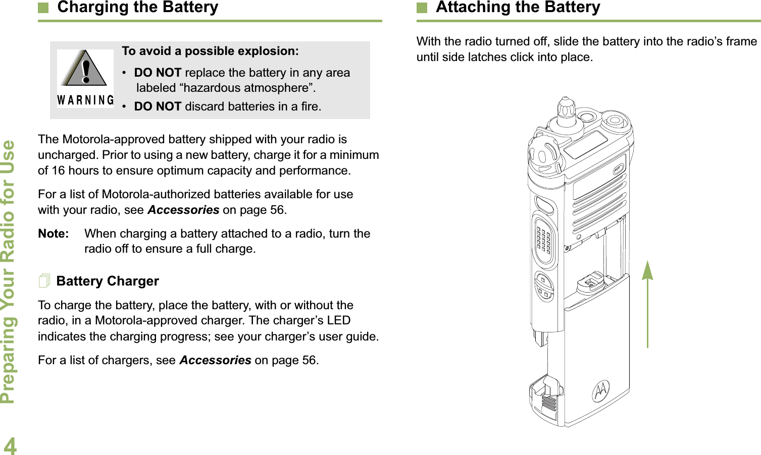 Preparing Your Radio for UseEnglish4Charging the BatteryThe Motorola-approved battery shipped with your radio is uncharged. Prior to using a new battery, charge it for a minimum of 16 hours to ensure optimum capacity and performance. For a list of Motorola-authorized batteries available for use with your radio, see Accessories on page 56.Note: When charging a battery attached to a radio, turn the radio off to ensure a full charge.Battery ChargerTo charge the battery, place the battery, with or without the radio, in a Motorola-approved charger. The charger’s LED indicates the charging progress; see your charger’s user guide.For a list of chargers, see Accessories on page 56.Attaching the BatteryWith the radio turned off, slide the battery into the radio’s frame until side latches click into place. To avoid a possible explosion:•DO NOT replace the battery in any area labeled “hazardous atmosphere”.•DO NOT discard batteries in a fire.!!