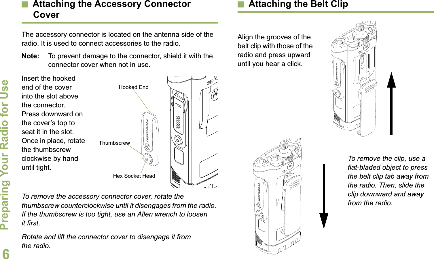 Preparing Your Radio for UseEnglish6Attaching the Accessory Connector CoverThe accessory connector is located on the antenna side of the radio. It is used to connect accessories to the radio.Note: To prevent damage to the connector, shield it with the connector cover when not in use.Insert the hooked end of the cover into the slot above the connector. Press downward on the cover’s top to seat it in the slot. Once in place, rotate the thumbscrew clockwise by hand until tight.To remove the accessory connector cover, rotate the thumbscrew counterclockwise until it disengages from the radio. If the thumbscrew is too tight, use an Allen wrench to loosen it first.Rotate and lift the connector cover to disengage it from the radio.Attaching the Belt ClipAlign the grooves of the belt clip with those of the radio and press upward until you hear a click.To remove the clip, use a flat-bladed object to press the belt clip tab away from the radio. Then, slide the clip downward and away from the radio.Hooked EndThumbscrewHex Socket Head