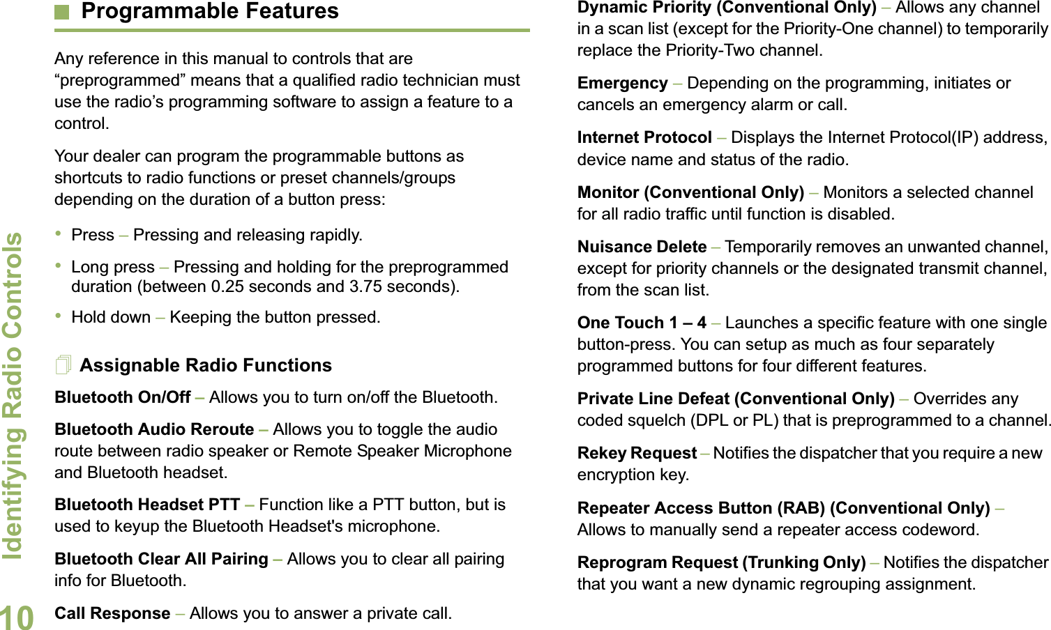 Identifying Radio ControlsEnglish10Programmable FeaturesAny reference in this manual to controls that are “preprogrammed” means that a qualified radio technician must use the radio’s programming software to assign a feature to a control.Your dealer can program the programmable buttons as shortcuts to radio functions or preset channels/groups depending on the duration of a button press:•Press – Pressing and releasing rapidly.•Long press – Pressing and holding for the preprogrammed duration (between 0.25 seconds and 3.75 seconds).•Hold down – Keeping the button pressed.Assignable Radio FunctionsBluetooth On/Off – Allows you to turn on/off the Bluetooth.Bluetooth Audio Reroute – Allows you to toggle the audio route between radio speaker or Remote Speaker Microphone and Bluetooth headset.Bluetooth Headset PTT – Function like a PTT button, but is used to keyup the Bluetooth Headset&apos;s microphone.Bluetooth Clear All Pairing – Allows you to clear all pairing info for Bluetooth. Call Response – Allows you to answer a private call.Dynamic Priority (Conventional Only) – Allows any channel in a scan list (except for the Priority-One channel) to temporarily replace the Priority-Two channel.Emergency – Depending on the programming, initiates or cancels an emergency alarm or call.Internet Protocol – Displays the Internet Protocol(IP) address, device name and status of the radio.Monitor (Conventional Only) – Monitors a selected channel for all radio traffic until function is disabled.Nuisance Delete – Temporarily removes an unwanted channel, except for priority channels or the designated transmit channel, from the scan list. One Touch 1 – 4 – Launches a specific feature with one single button-press. You can setup as much as four separately programmed buttons for four different features.Private Line Defeat (Conventional Only) – Overrides any coded squelch (DPL or PL) that is preprogrammed to a channel.Rekey Request – Notifies the dispatcher that you require a new   encryption key.Repeater Access Button (RAB) (Conventional Only) – Allows to manually send a repeater access codeword.Reprogram Request (Trunking Only) – Notifies the dispatcher that you want a new dynamic regrouping assignment.