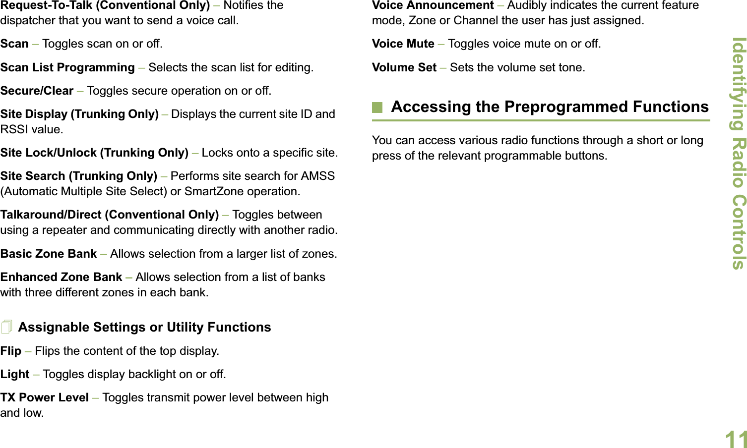 Identifying Radio ControlsEnglish11Request-To-Talk (Conventional Only) – Notifies the dispatcher that you want to send a voice call.Scan – Toggles scan on or off.Scan List Programming – Selects the scan list for editing.Secure/Clear – Toggles secure operation on or off.Site Display (Trunking Only) – Displays the current site ID and RSSI value.Site Lock/Unlock (Trunking Only) – Locks onto a specific site.Site Search (Trunking Only) – Performs site search for AMSS (Automatic Multiple Site Select) or SmartZone operation.Talkaround/Direct (Conventional Only) – Toggles between using a repeater and communicating directly with another radio.Basic Zone Bank – Allows selection from a larger list of zones.Enhanced Zone Bank – Allows selection from a list of banks with three different zones in each bank.Assignable Settings or Utility FunctionsFlip – Flips the content of the top display.Light – Toggles display backlight on or off.TX Power Level – Toggles transmit power level between high and low.Voice Announcement – Audibly indicates the current feature mode, Zone or Channel the user has just assigned.Voice Mute – Toggles voice mute on or off.Volume Set – Sets the volume set tone.Accessing the Preprogrammed FunctionsYou can access various radio functions through a short or long press of the relevant programmable buttons.