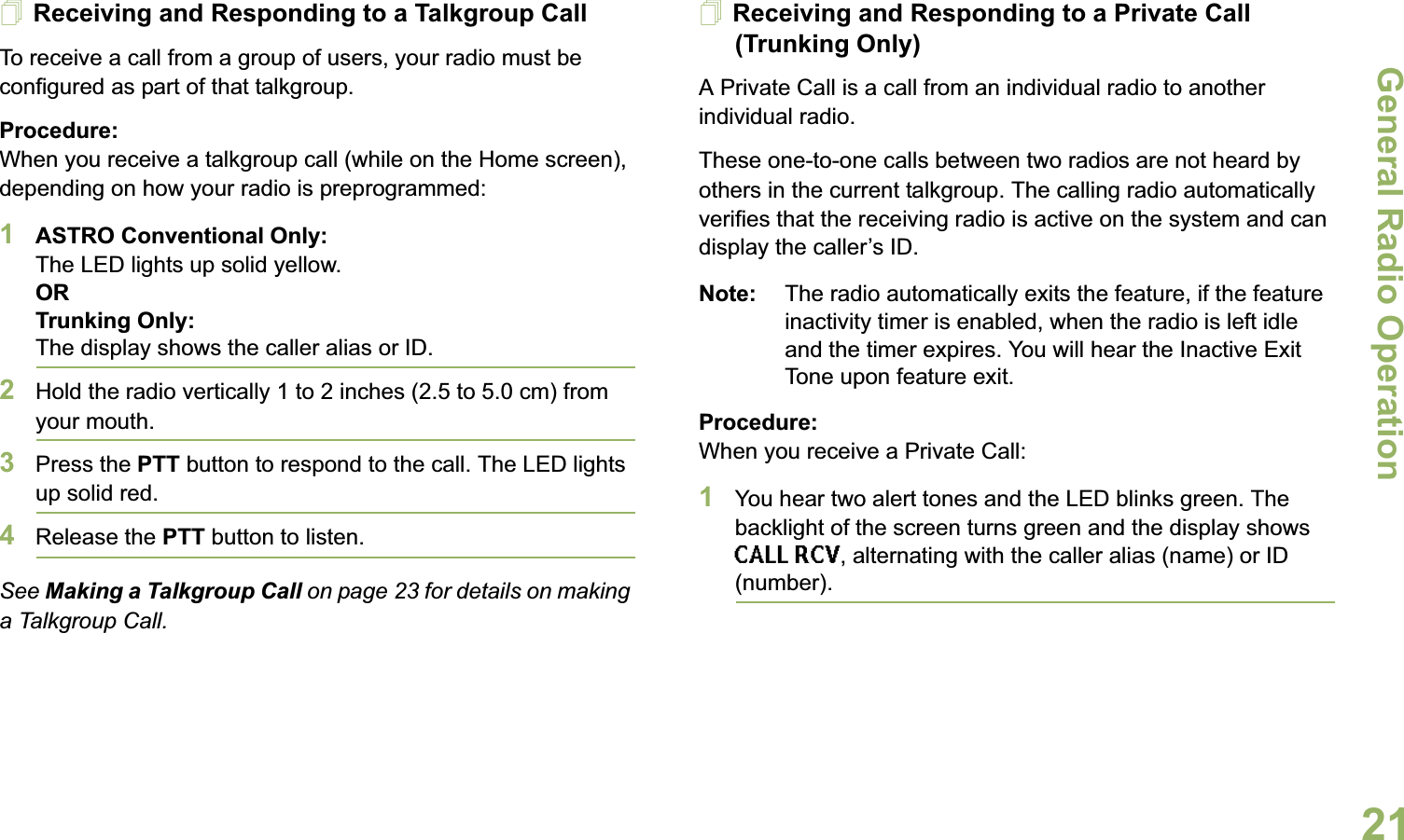 General Radio OperationEnglish21Receiving and Responding to a Talkgroup CallTo receive a call from a group of users, your radio must be configured as part of that talkgroup.Procedure:When you receive a talkgroup call (while on the Home screen), depending on how your radio is preprogrammed:1ASTRO Conventional Only:The LED lights up solid yellow. ORTrunking Only:The display shows the caller alias or ID.2Hold the radio vertically 1 to 2 inches (2.5 to 5.0 cm) from your mouth. 3Press the PTT button to respond to the call. The LED lights up solid red.4Release the PTT button to listen.See Making a Talkgroup Call on page 23 for details on making a Talkgroup Call.Receiving and Responding to a Private Call (Trunking Only)A Private Call is a call from an individual radio to another individual radio.These one-to-one calls between two radios are not heard by others in the current talkgroup. The calling radio automatically verifies that the receiving radio is active on the system and can display the caller’s ID.Note: The radio automatically exits the feature, if the feature inactivity timer is enabled, when the radio is left idle and the timer expires. You will hear the Inactive Exit Tone upon feature exit.Procedure:When you receive a Private Call:1You hear two alert tones and the LED blinks green. The backlight of the screen turns green and the display shows CALL RCV, alternating with the caller alias (name) or ID (number).