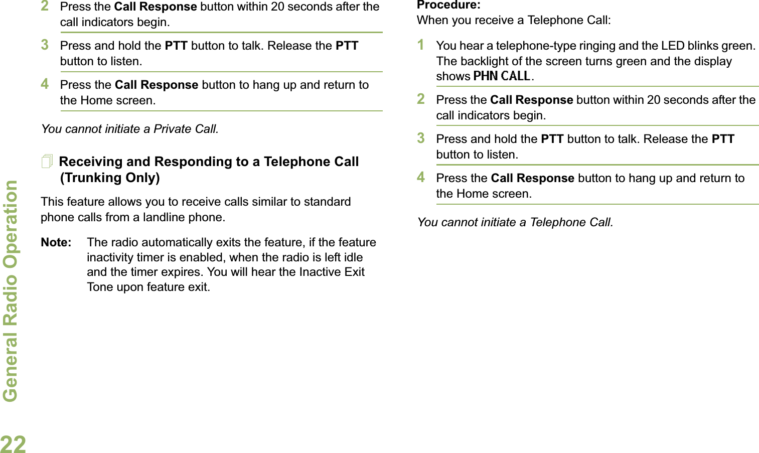 General Radio OperationEnglish222Press the Call Response button within 20 seconds after the call indicators begin.3Press and hold the PTT button to talk. Release the PTT button to listen.4Press the Call Response button to hang up and return to the Home screen.You cannot initiate a Private Call.Receiving and Responding to a Telephone Call (Trunking Only)This feature allows you to receive calls similar to standard phone calls from a landline phone.Note: The radio automatically exits the feature, if the feature inactivity timer is enabled, when the radio is left idle and the timer expires. You will hear the Inactive Exit Tone upon feature exit.Procedure:When you receive a Telephone Call:1You hear a telephone-type ringing and the LED blinks green. The backlight of the screen turns green and the display shows PHN CALL.2Press the Call Response button within 20 seconds after the call indicators begin.3Press and hold the PTT button to talk. Release the PTT button to listen.4Press the Call Response button to hang up and return to the Home screen.You cannot initiate a Telephone Call.