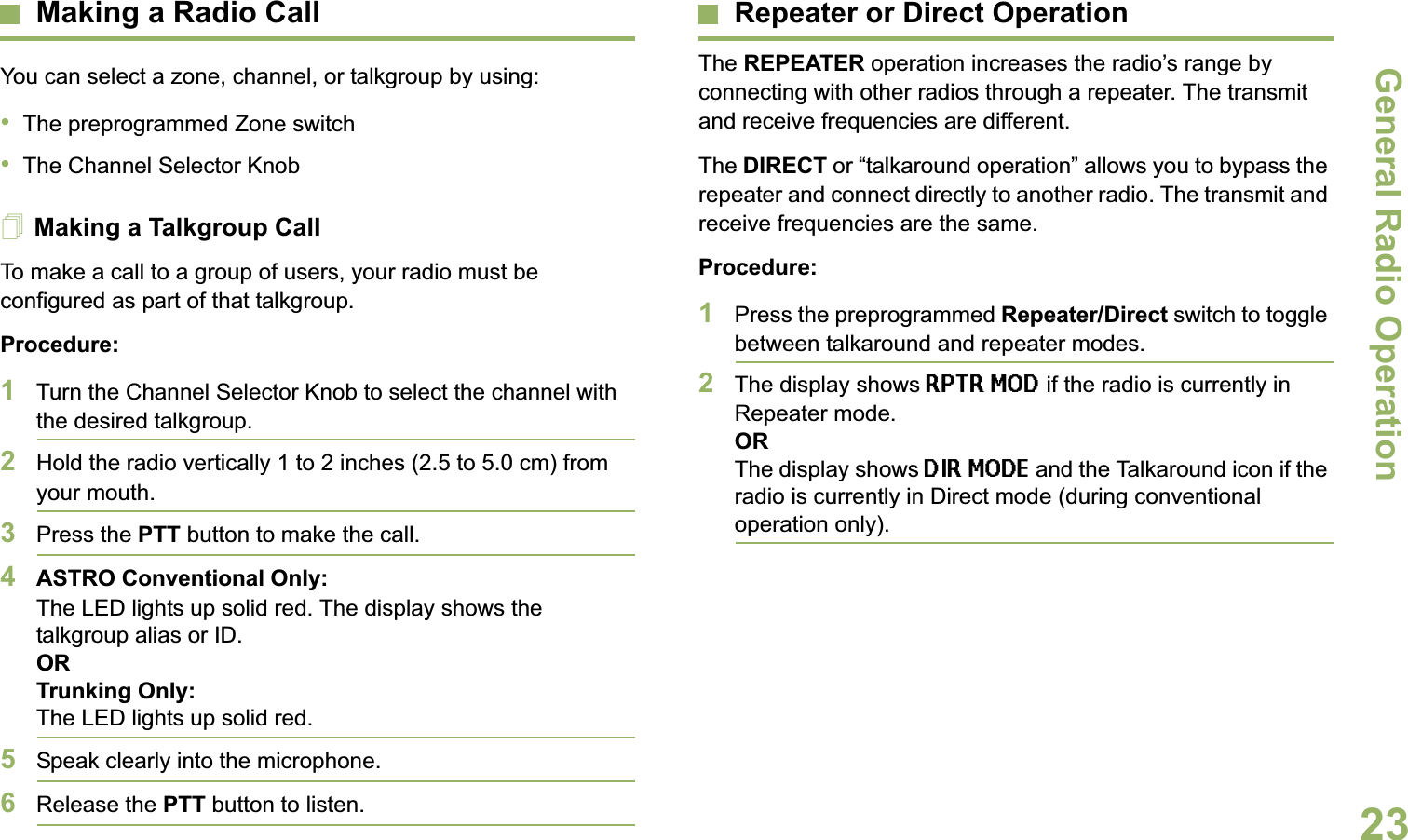 General Radio OperationEnglish23Making a Radio CallYou can select a zone, channel, or talkgroup by using:•The preprogrammed Zone switch•The Channel Selector KnobMaking a Talkgroup CallTo make a call to a group of users, your radio must be configured as part of that talkgroup.Procedure:1Turn the Channel Selector Knob to select the channel with the desired talkgroup. 2Hold the radio vertically 1 to 2 inches (2.5 to 5.0 cm) from your mouth.3Press the PTT button to make the call. 4ASTRO Conventional Only:The LED lights up solid red. The display shows the talkgroup alias or ID.OR Trunking Only:The LED lights up solid red.5Speak clearly into the microphone.6Release the PTT button to listen.Repeater or Direct OperationThe REPEATER operation increases the radio’s range by connecting with other radios through a repeater. The transmit and receive frequencies are different.The DIRECT or “talkaround operation” allows you to bypass the repeater and connect directly to another radio. The transmit and receive frequencies are the same.Procedure:1Press the preprogrammed Repeater/Direct switch to toggle between talkaround and repeater modes.2The display shows RPTR MOD if the radio is currently in Repeater mode. ORThe display shows DIR MODE and the Talkaround icon if the radio is currently in Direct mode (during conventional operation only).