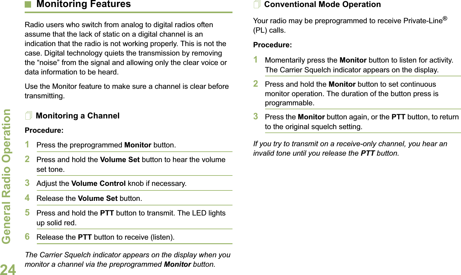 General Radio OperationEnglish24Monitoring FeaturesRadio users who switch from analog to digital radios often assume that the lack of static on a digital channel is an indication that the radio is not working properly. This is not the case. Digital technology quiets the transmission by removing the “noise” from the signal and allowing only the clear voice or data information to be heard.Use the Monitor feature to make sure a channel is clear before transmitting.Monitoring a ChannelProcedure:1Press the preprogrammed Monitor button.2Press and hold the Volume Set button to hear the volume set tone.3Adjust the Volume Control knob if necessary.4Release the Volume Set button.5Press and hold the PTT button to transmit. The LED lights up solid red.6Release the PTT button to receive (listen).The Carrier Squelch indicator appears on the display when you monitor a channel via the preprogrammed Monitor button.Conventional Mode OperationYour radio may be preprogrammed to receive Private-Line® (PL) calls.Procedure:1Momentarily press the Monitor button to listen for activity. The Carrier Squelch indicator appears on the display.2Press and hold the Monitor button to set continuous monitor operation. The duration of the button press is programmable.3Press the Monitor button again, or the PTT button, to return to the original squelch setting.If you try to transmit on a receive-only channel, you hear an invalid tone until you release the PTT button.