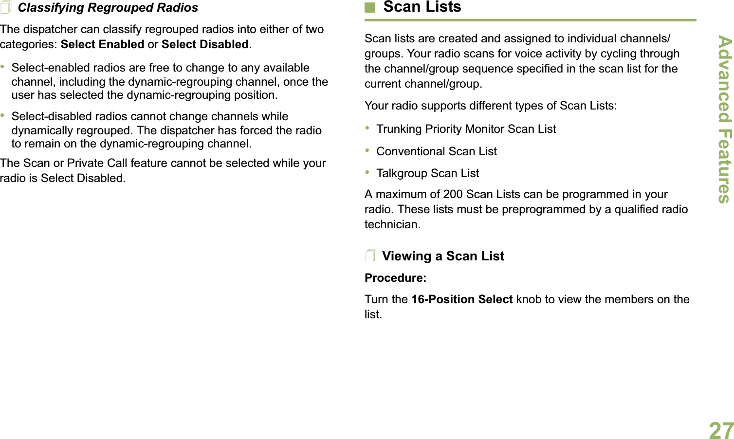 Advanced FeaturesEnglish27Classifying Regrouped RadiosThe dispatcher can classify regrouped radios into either of two categories: Select Enabled or Select Disabled.•Select-enabled radios are free to change to any available channel, including the dynamic-regrouping channel, once the user has selected the dynamic-regrouping position.•Select-disabled radios cannot change channels while dynamically regrouped. The dispatcher has forced the radio to remain on the dynamic-regrouping channel.The Scan or Private Call feature cannot be selected while your radio is Select Disabled.Scan ListsScan lists are created and assigned to individual channels/groups. Your radio scans for voice activity by cycling through the channel/group sequence specified in the scan list for the current channel/group. Your radio supports different types of Scan Lists: •Trunking Priority Monitor Scan List•Conventional Scan List•Talkgroup Scan ListA maximum of 200 Scan Lists can be programmed in your radio. These lists must be preprogrammed by a qualified radio technician.Viewing a Scan ListProcedure:Turn the 16-Position Select knob to view the members on the list.