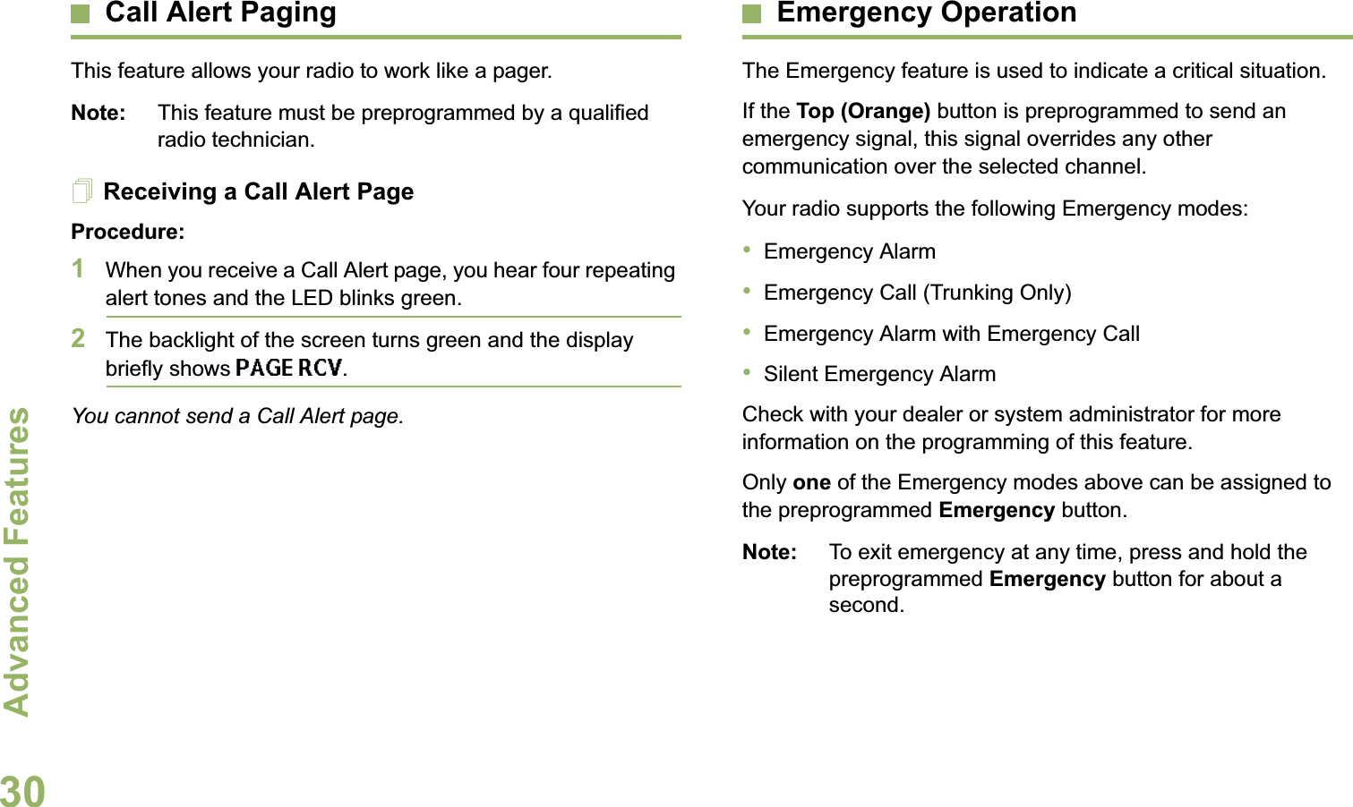 Advanced FeaturesEnglish30Call Alert PagingThis feature allows your radio to work like a pager. Note: This feature must be preprogrammed by a qualified radio technician.Receiving a Call Alert PageProcedure:1When you receive a Call Alert page, you hear four repeating alert tones and the LED blinks green. 2The backlight of the screen turns green and the display briefly shows PAGE RCV.You cannot send a Call Alert page.Emergency OperationThe Emergency feature is used to indicate a critical situation.If the Top (Orange) button is preprogrammed to send an emergency signal, this signal overrides any other communication over the selected channel.Your radio supports the following Emergency modes:•Emergency Alarm•Emergency Call (Trunking Only)•Emergency Alarm with Emergency Call•Silent Emergency AlarmCheck with your dealer or system administrator for more information on the programming of this feature.Only one of the Emergency modes above can be assigned to the preprogrammed Emergency button.Note: To exit emergency at any time, press and hold the preprogrammed Emergency button for about a second.