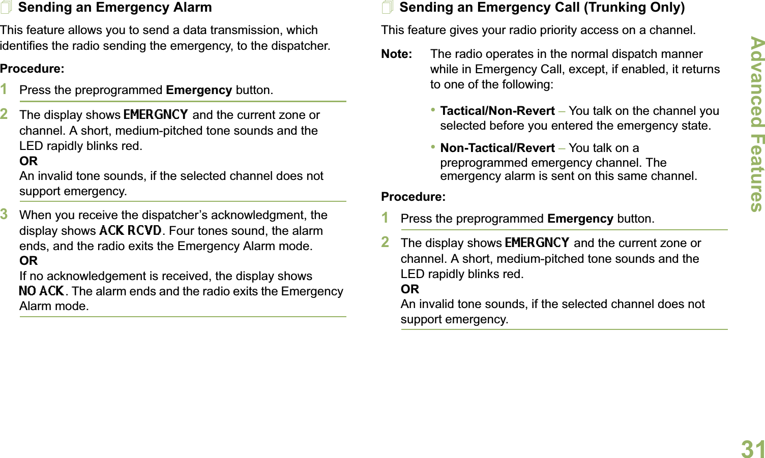 Advanced FeaturesEnglish31Sending an Emergency AlarmThis feature allows you to send a data transmission, which identifies the radio sending the emergency, to the dispatcher.Procedure: 1Press the preprogrammed Emergency button.2The display shows EMERGNCY and the current zone or channel. A short, medium-pitched tone sounds and the LED rapidly blinks red.ORAn invalid tone sounds, if the selected channel does not support emergency.3When you receive the dispatcher’s acknowledgment, the display shows ACK RCVD. Four tones sound, the alarm ends, and the radio exits the Emergency Alarm mode.ORIf no acknowledgement is received, the display shows NO ACK. The alarm ends and the radio exits the Emergency Alarm mode.Sending an Emergency Call (Trunking Only)This feature gives your radio priority access on a channel.Note: The radio operates in the normal dispatch manner while in Emergency Call, except, if enabled, it returns to one of the following:•Tactical/Non-Revert – You talk on the channel you selected before you entered the emergency state.•Non-Tactical/Revert – You talk on a preprogrammed emergency channel. The emergency alarm is sent on this same channel.Procedure: 1Press the preprogrammed Emergency button.2The display shows EMERGNCY and the current zone or channel. A short, medium-pitched tone sounds and the LED rapidly blinks red.ORAn invalid tone sounds, if the selected channel does not support emergency.