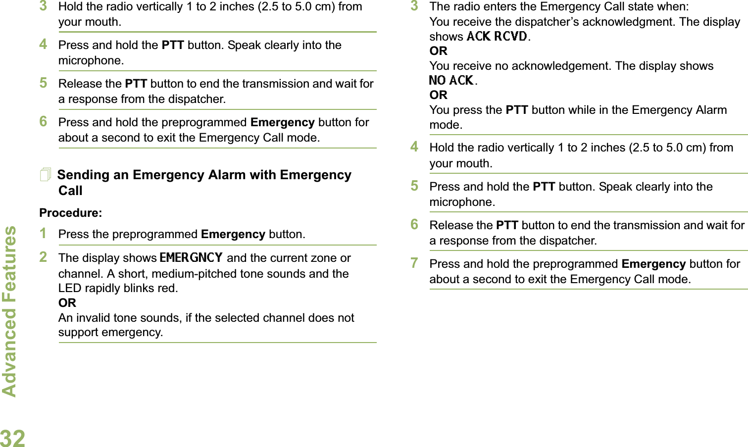 Advanced FeaturesEnglish323Hold the radio vertically 1 to 2 inches (2.5 to 5.0 cm) from your mouth.4Press and hold the PTT button. Speak clearly into the microphone.5Release the PTT button to end the transmission and wait for a response from the dispatcher.6Press and hold the preprogrammed Emergency button for about a second to exit the Emergency Call mode.Sending an Emergency Alarm with Emergency CallProcedure: 1Press the preprogrammed Emergency button.2The display shows EMERGNCY and the current zone or channel. A short, medium-pitched tone sounds and the LED rapidly blinks red.ORAn invalid tone sounds, if the selected channel does not support emergency.3The radio enters the Emergency Call state when:You receive the dispatcher’s acknowledgment. The display shows ACK RCVD.ORYou receive no acknowledgement. The display shows NO ACK.  ORYou press the PTT button while in the Emergency Alarm mode.4Hold the radio vertically 1 to 2 inches (2.5 to 5.0 cm) from your mouth.5Press and hold the PTT button. Speak clearly into the microphone.6Release the PTT button to end the transmission and wait for a response from the dispatcher.7Press and hold the preprogrammed Emergency button for about a second to exit the Emergency Call mode.