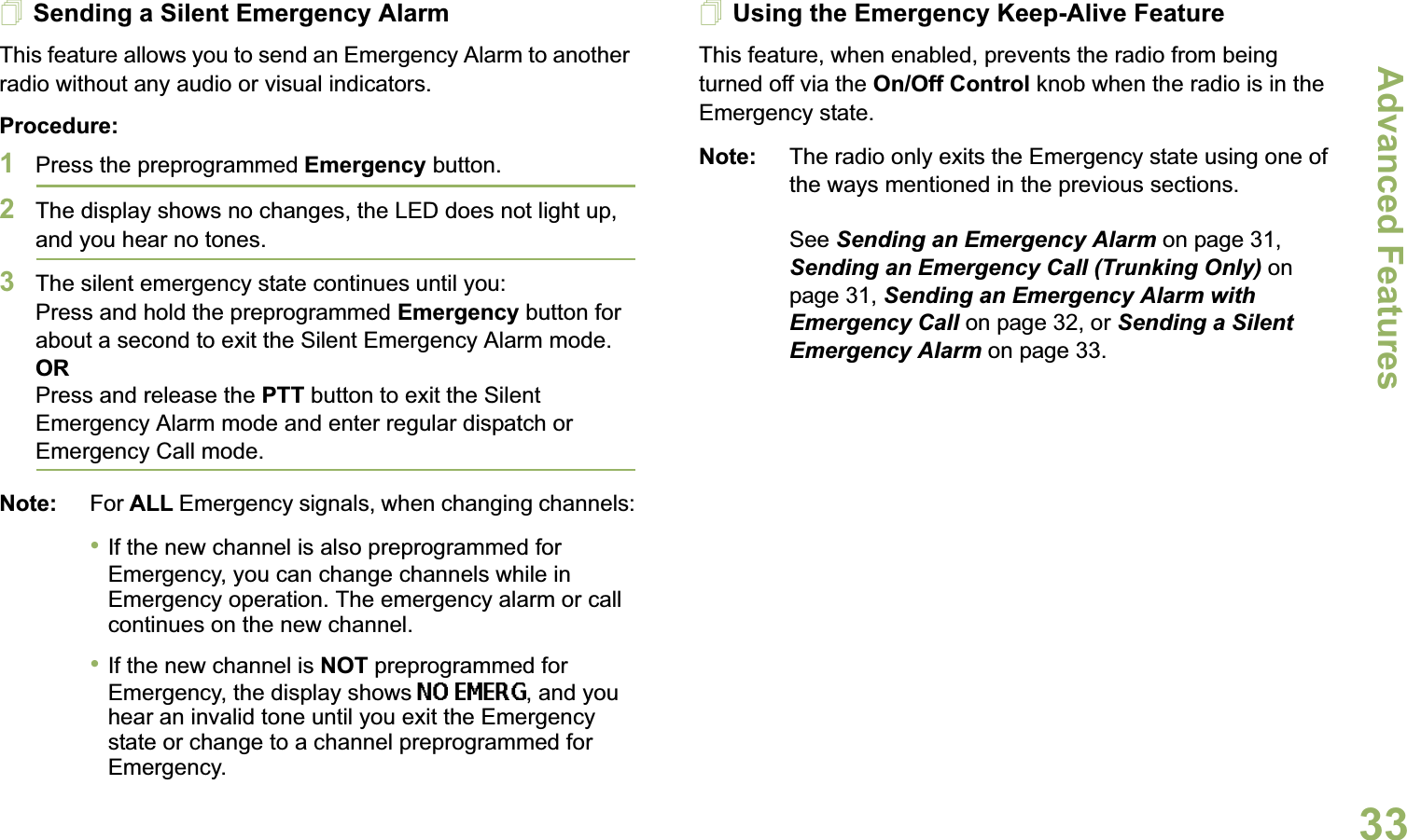 Advanced FeaturesEnglish33Sending a Silent Emergency AlarmThis feature allows you to send an Emergency Alarm to another radio without any audio or visual indicators.Procedure: 1Press the preprogrammed Emergency button.2The display shows no changes, the LED does not light up, and you hear no tones.3The silent emergency state continues until you:Press and hold the preprogrammed Emergency button for about a second to exit the Silent Emergency Alarm mode.ORPress and release the PTT button to exit the Silent Emergency Alarm mode and enter regular dispatch or Emergency Call mode.Note: For ALL Emergency signals, when changing channels:•If the new channel is also preprogrammed for Emergency, you can change channels while in Emergency operation. The emergency alarm or call continues on the new channel.•If the new channel is NOT preprogrammed for Emergency, the display shows NO EMERG, and you hear an invalid tone until you exit the Emergency state or change to a channel preprogrammed for Emergency.Using the Emergency Keep-Alive FeatureThis feature, when enabled, prevents the radio from being turned off via the On/Off Control knob when the radio is in the Emergency state.Note: The radio only exits the Emergency state using one of the ways mentioned in the previous sections. See Sending an Emergency Alarm on page 31, Sending an Emergency Call (Trunking Only) on page 31, Sending an Emergency Alarm with Emergency Call on page 32, or Sending a Silent Emergency Alarm on page 33.