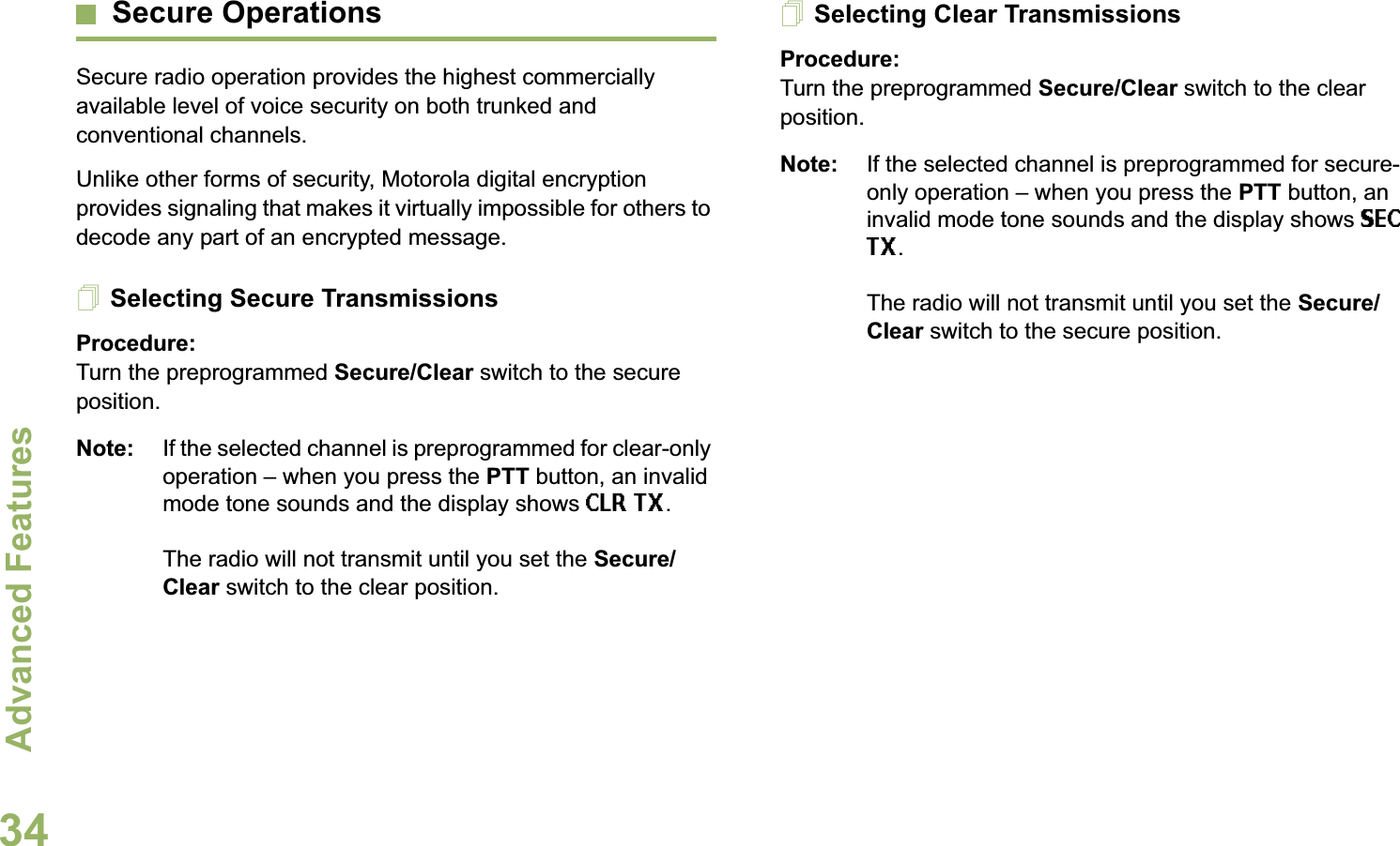 Advanced FeaturesEnglish34Secure OperationsSecure radio operation provides the highest commercially available level of voice security on both trunked and conventional channels.Unlike other forms of security, Motorola digital encryption provides signaling that makes it virtually impossible for others to decode any part of an encrypted message.Selecting Secure TransmissionsProcedure:Turn the preprogrammed Secure/Clear switch to the secure position.Note: If the selected channel is preprogrammed for clear-only operation – when you press the PTT button, an invalid mode tone sounds and the display shows CLR TX.The radio will not transmit until you set the Secure/Clear switch to the clear position.Selecting Clear TransmissionsProcedure:Turn the preprogrammed Secure/Clear switch to the clear position.Note: If the selected channel is preprogrammed for secure-only operation – when you press the PTT button, an invalid mode tone sounds and the display shows SEC TX.The radio will not transmit until you set the Secure/Clear switch to the secure position.Advanc ed 