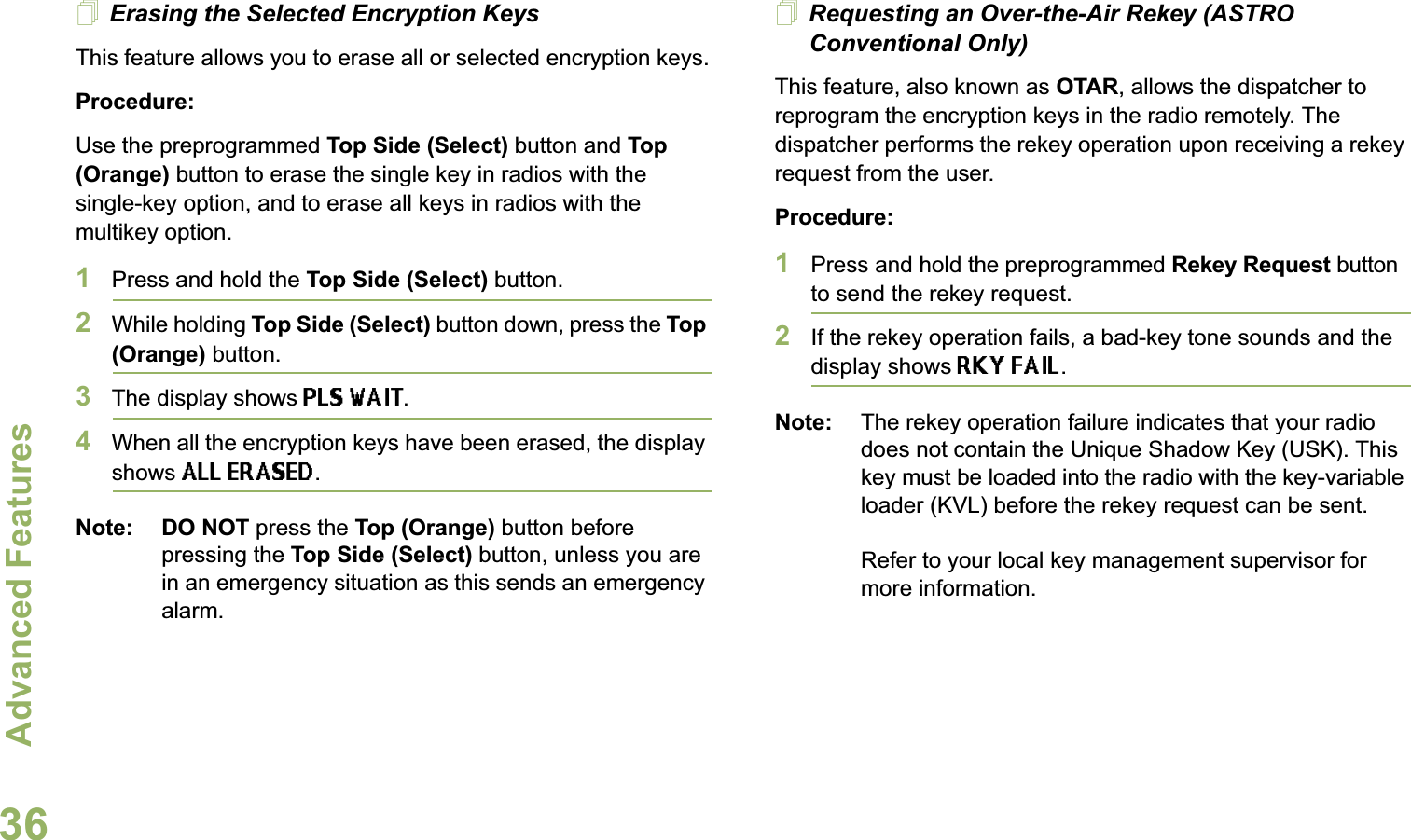 Advanced FeaturesEnglish36Erasing the Selected Encryption KeysThis feature allows you to erase all or selected encryption keys.Procedure:Use the preprogrammed Top Side (Select) button and Top (Orange) button to erase the single key in radios with the single-key option, and to erase all keys in radios with the multikey option.1Press and hold the Top Side (Select) button.2While holding Top Side (Select) button down, press the Top (Orange) button.3The display shows PLS WAIT.4When all the encryption keys have been erased, the display shows ALL ERASED.Note: DO NOT press the Top (Orange) button before pressing the Top Side (Select) button, unless you are in an emergency situation as this sends an emergency alarm.Requesting an Over-the-Air Rekey (ASTRO Conventional Only)This feature, also known as OTAR, allows the dispatcher to reprogram the encryption keys in the radio remotely. The dispatcher performs the rekey operation upon receiving a rekey request from the user.Procedure:1Press and hold the preprogrammed Rekey Request button to send the rekey request. 2If the rekey operation fails, a bad-key tone sounds and the display shows RKY FAIL.Note: The rekey operation failure indicates that your radio does not contain the Unique Shadow Key (USK). This key must be loaded into the radio with the key-variable loader (KVL) before the rekey request can be sent.Refer to your local key management supervisor for more information.