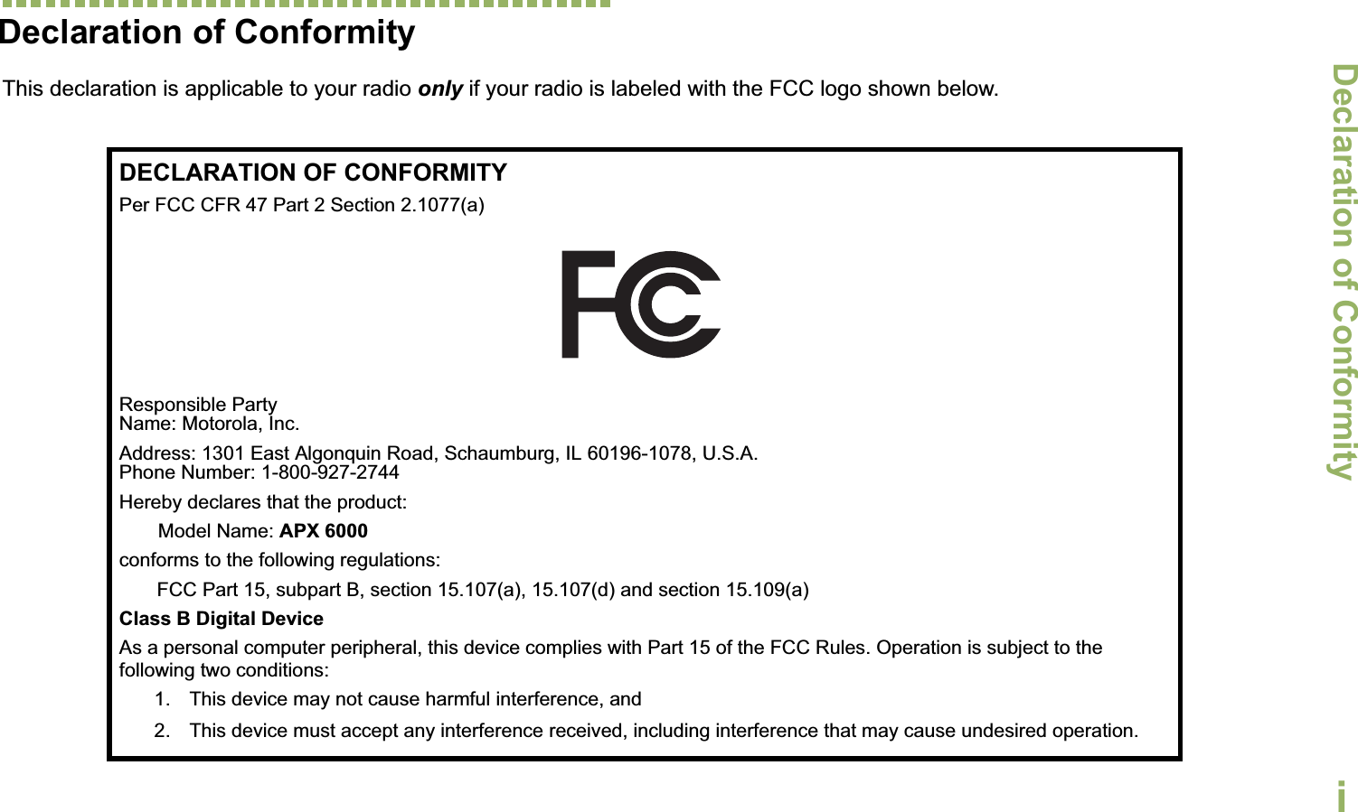 Declaration of ConformityEnglishiDeclaration of ConformityThis declaration is applicable to your radio only if your radio is labeled with the FCC logo shown below.DECLARATION OF CONFORMITYPer FCC CFR 47 Part 2 Section 2.1077(a)Responsible Party Name: Motorola, Inc.Address: 1301 East Algonquin Road, Schaumburg, IL 60196-1078, U.S.A.Phone Number: 1-800-927-2744Hereby declares that the product:Model Name: APX 6000conforms to the following regulations:FCC Part 15, subpart B, section 15.107(a), 15.107(d) and section 15.109(a)Class B Digital DeviceAs a personal computer peripheral, this device complies with Part 15 of the FCC Rules. Operation is subject to the following two conditions:1. This device may not cause harmful interference, and 2. This device must accept any interference received, including interference that may cause undesired operation.