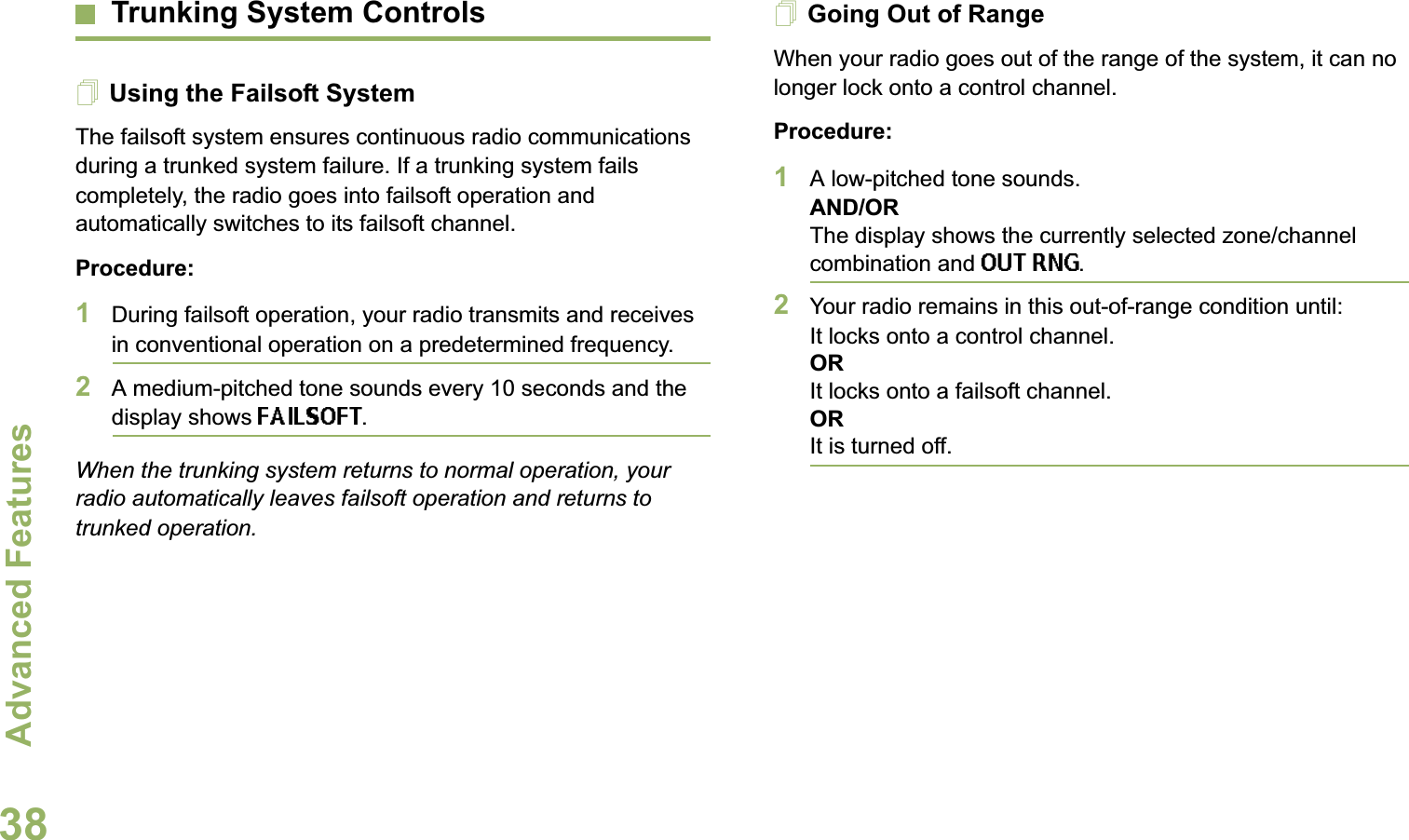 Advanced FeaturesEnglish38Trunking System ControlsUsing the Failsoft SystemThe failsoft system ensures continuous radio communications during a trunked system failure. If a trunking system fails completely, the radio goes into failsoft operation and automatically switches to its failsoft channel.Procedure:1During failsoft operation, your radio transmits and receives in conventional operation on a predetermined frequency.2A medium-pitched tone sounds every 10 seconds and the display shows FAILSOFT.When the trunking system returns to normal operation, your radio automatically leaves failsoft operation and returns to trunked operation.Going Out of RangeWhen your radio goes out of the range of the system, it can no longer lock onto a control channel. Procedure:1A low-pitched tone sounds.AND/ORThe display shows the currently selected zone/channel combination and OUT RNG.2Your radio remains in this out-of-range condition until:It locks onto a control channel.ORIt locks onto a failsoft channel.ORIt is turned off.