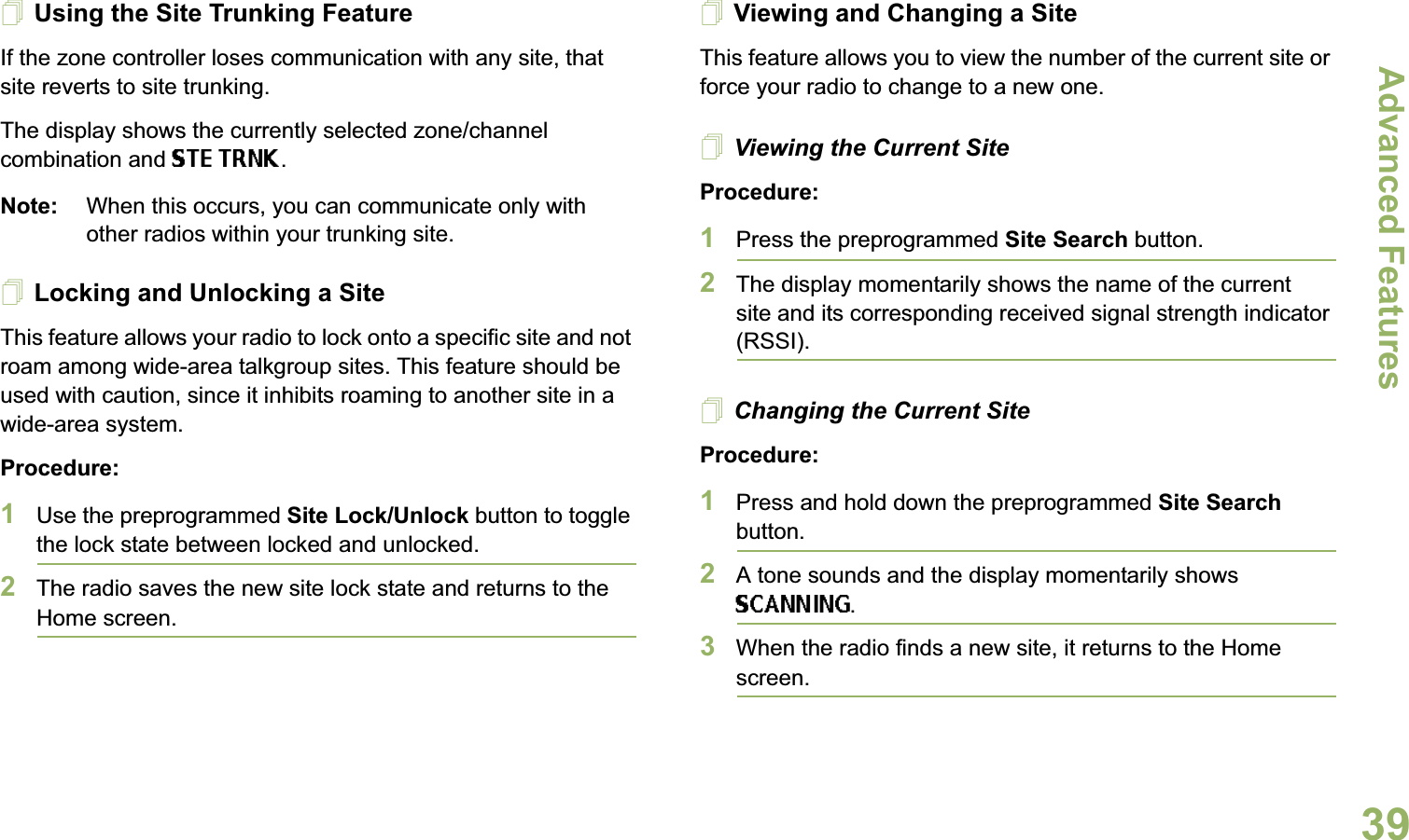 Advanced FeaturesEnglish39Using the Site Trunking FeatureIf the zone controller loses communication with any site, that site reverts to site trunking.The display shows the currently selected zone/channel combination and STE TRNK.Note: When this occurs, you can communicate only with other radios within your trunking site.Locking and Unlocking a SiteThis feature allows your radio to lock onto a specific site and not roam among wide-area talkgroup sites. This feature should be used with caution, since it inhibits roaming to another site in a wide-area system.Procedure: 1Use the preprogrammed Site Lock/Unlock button to toggle the lock state between locked and unlocked.2The radio saves the new site lock state and returns to the Home screen.Viewing and Changing a SiteThis feature allows you to view the number of the current site or force your radio to change to a new one.Viewing the Current SiteProcedure:1Press the preprogrammed Site Search button.2The display momentarily shows the name of the current site and its corresponding received signal strength indicator (RSSI).Changing the Current SiteProcedure:1Press and hold down the preprogrammed Site Search button.2A tone sounds and the display momentarily shows SCANNING.3When the radio finds a new site, it returns to the Home screen.