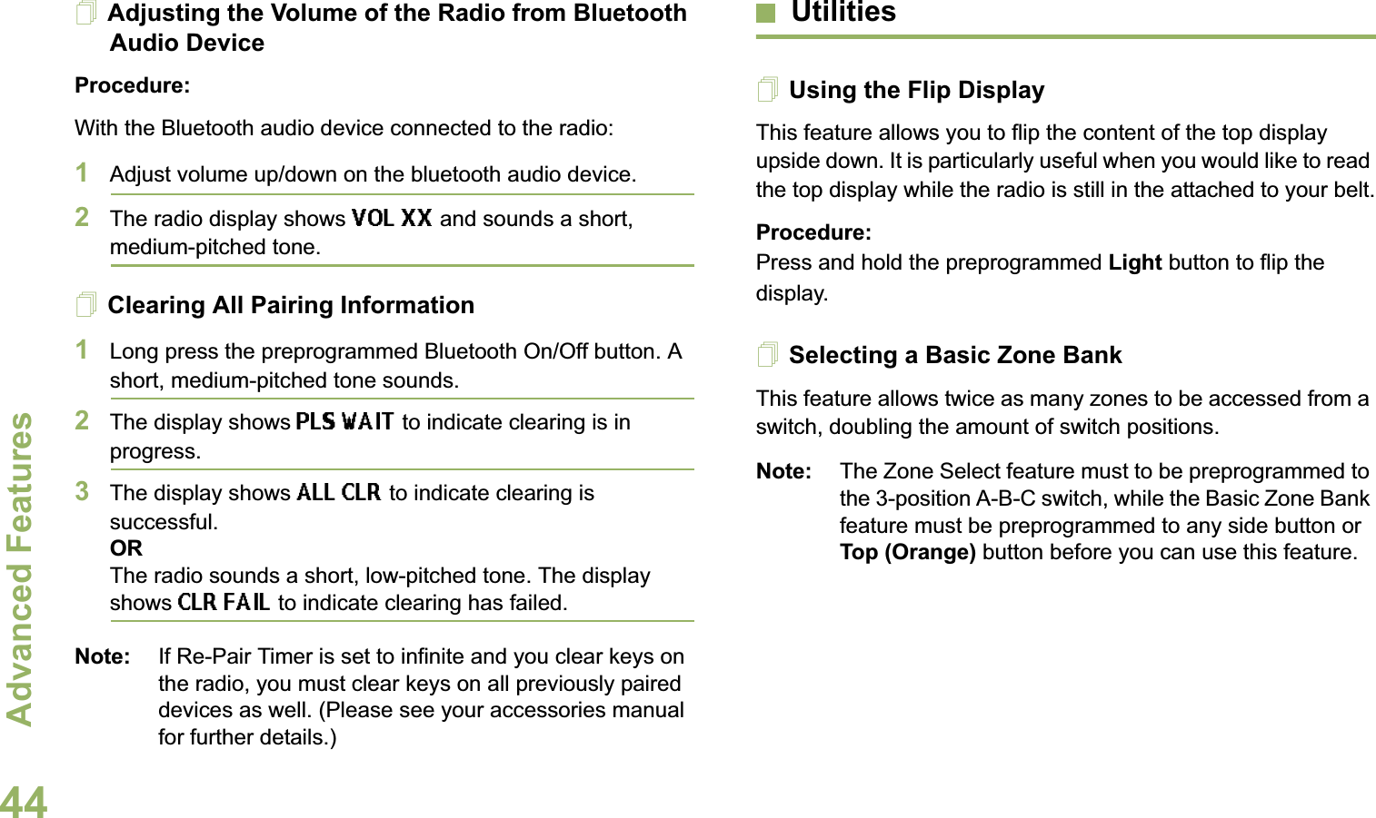 Advanced FeaturesEnglish44Adjusting the Volume of the Radio from Bluetooth Audio DeviceProcedure:With the Bluetooth audio device connected to the radio:1Adjust volume up/down on the bluetooth audio device.2The radio display shows VOL XX and sounds a short, medium-pitched tone.Clearing All Pairing Information1Long press the preprogrammed Bluetooth On/Off button. A short, medium-pitched tone sounds. 2The display shows PLS WAIT to indicate clearing is in progress. 3The display shows ALL CLR to indicate clearing is successful.ORThe radio sounds a short, low-pitched tone. The display shows CLR FAIL to indicate clearing has failed. Note: If Re-Pair Timer is set to infinite and you clear keys on the radio, you must clear keys on all previously paired devices as well. (Please see your accessories manual for further details.)UtilitiesUsing the Flip DisplayThis feature allows you to flip the content of the top display upside down. It is particularly useful when you would like to read the top display while the radio is still in the attached to your belt.Procedure: Press and hold the preprogrammed Light button to flip the display.Selecting a Basic Zone BankThis feature allows twice as many zones to be accessed from a switch, doubling the amount of switch positions.Note: The Zone Select feature must to be preprogrammed to the 3-position A-B-C switch, while the Basic Zone Bank feature must be preprogrammed to any side button or Top (Orange) button before you can use this feature.