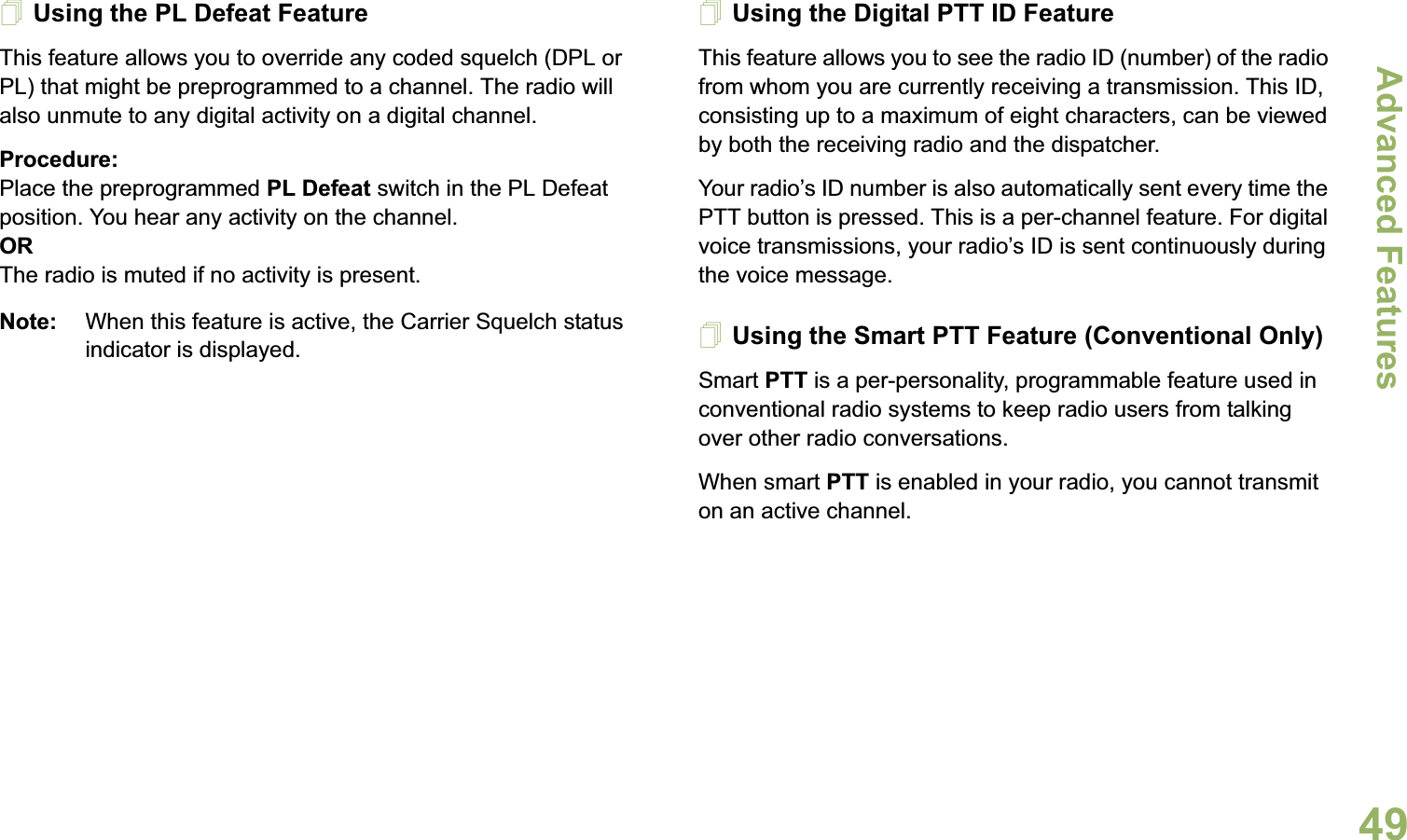 Advanced FeaturesEnglish49Using the PL Defeat FeatureThis feature allows you to override any coded squelch (DPL or PL) that might be preprogrammed to a channel. The radio will also unmute to any digital activity on a digital channel.Procedure: Place the preprogrammed PL Defeat switch in the PL Defeat position. You hear any activity on the channel. ORThe radio is muted if no activity is present.Note: When this feature is active, the Carrier Squelch status indicator is displayed.Using the Digital PTT ID FeatureThis feature allows you to see the radio ID (number) of the radio from whom you are currently receiving a transmission. This ID, consisting up to a maximum of eight characters, can be viewed by both the receiving radio and the dispatcher.Your radio’s ID number is also automatically sent every time the PTT button is pressed. This is a per-channel feature. For digital voice transmissions, your radio’s ID is sent continuously during the voice message.Using the Smart PTT Feature (Conventional Only)Smart PTT is a per-personality, programmable feature used in conventional radio systems to keep radio users from talking over other radio conversations.When smart PTT is enabled in your radio, you cannot transmit on an active channel.