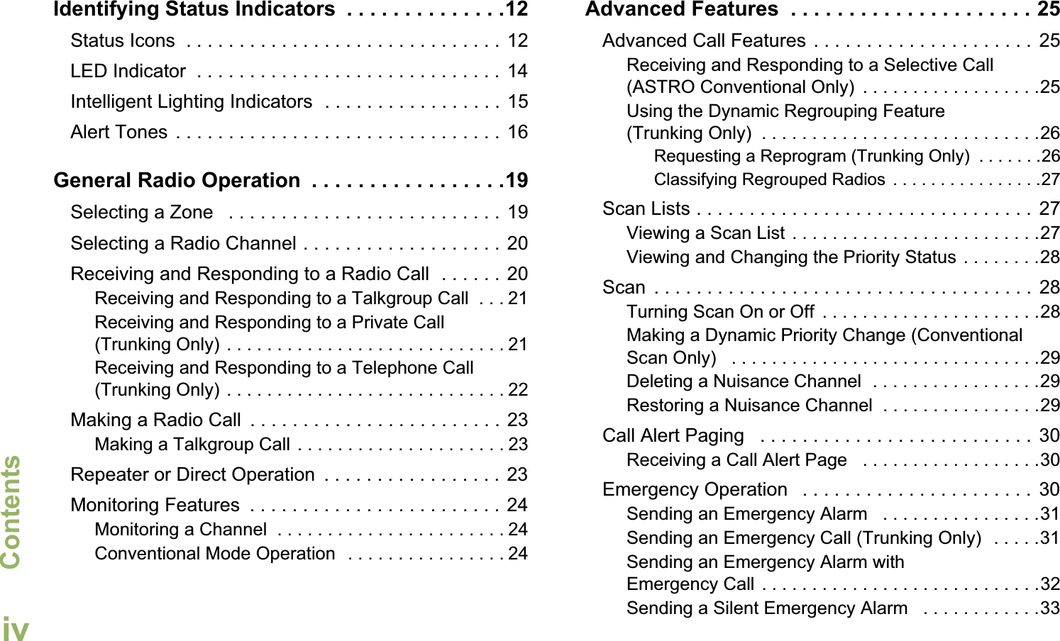 ContentsEnglishivIdentifying Status Indicators  . . . . . . . . . . . . . .12Status Icons  . . . . . . . . . . . . . . . . . . . . . . . . . . . . . . 12LED Indicator  . . . . . . . . . . . . . . . . . . . . . . . . . . . . . 14Intelligent Lighting Indicators  . . . . . . . . . . . . . . . . .  15Alert Tones  . . . . . . . . . . . . . . . . . . . . . . . . . . . . . . . 16General Radio Operation  . . . . . . . . . . . . . . . . .19Selecting a Zone   . . . . . . . . . . . . . . . . . . . . . . . . . .  19Selecting a Radio Channel . . . . . . . . . . . . . . . . . . .  20Receiving and Responding to a Radio Call  . . . . . . 20Receiving and Responding to a Talkgroup Call  . . . 21Receiving and Responding to a Private Call (Trunking Only) . . . . . . . . . . . . . . . . . . . . . . . . . . . . 21Receiving and Responding to a Telephone Call (Trunking Only) . . . . . . . . . . . . . . . . . . . . . . . . . . . . 22Making a Radio Call  . . . . . . . . . . . . . . . . . . . . . . . . 23Making a Talkgroup Call . . . . . . . . . . . . . . . . . . . . . 23Repeater or Direct Operation  . . . . . . . . . . . . . . . . . 23Monitoring Features  . . . . . . . . . . . . . . . . . . . . . . . . 24Monitoring a Channel  . . . . . . . . . . . . . . . . . . . . . . . 24Conventional Mode Operation  . . . . . . . . . . . . . . . . 24Advanced Features  . . . . . . . . . . . . . . . . . . . . . 25Advanced Call Features . . . . . . . . . . . . . . . . . . . . .  25Receiving and Responding to a Selective Call (ASTRO Conventional Only)  . . . . . . . . . . . . . . . . . .25Using the Dynamic Regrouping Feature (Trunking Only)  . . . . . . . . . . . . . . . . . . . . . . . . . . . .26Requesting a Reprogram (Trunking Only)  . . . . . . .26Classifying Regrouped Radios . . . . . . . . . . . . . . . .27Scan Lists . . . . . . . . . . . . . . . . . . . . . . . . . . . . . . . .  27Viewing a Scan List . . . . . . . . . . . . . . . . . . . . . . . . .27Viewing and Changing the Priority Status . . . . . . . .28Scan  . . . . . . . . . . . . . . . . . . . . . . . . . . . . . . . . . . . .  28Turning Scan On or Off  . . . . . . . . . . . . . . . . . . . . . .28Making a Dynamic Priority Change (Conventional Scan Only)   . . . . . . . . . . . . . . . . . . . . . . . . . . . . . . .29Deleting a Nuisance Channel  . . . . . . . . . . . . . . . . .29Restoring a Nuisance Channel  . . . . . . . . . . . . . . . .29Call Alert Paging   . . . . . . . . . . . . . . . . . . . . . . . . . .  30Receiving a Call Alert Page   . . . . . . . . . . . . . . . . . .30Emergency Operation   . . . . . . . . . . . . . . . . . . . . . .  30Sending an Emergency Alarm   . . . . . . . . . . . . . . . .31Sending an Emergency Call (Trunking Only)  . . . . .31Sending an Emergency Alarm with Emergency Call . . . . . . . . . . . . . . . . . . . . . . . . . . . .32Sending a Silent Emergency Alarm   . . . . . . . . . . . .33