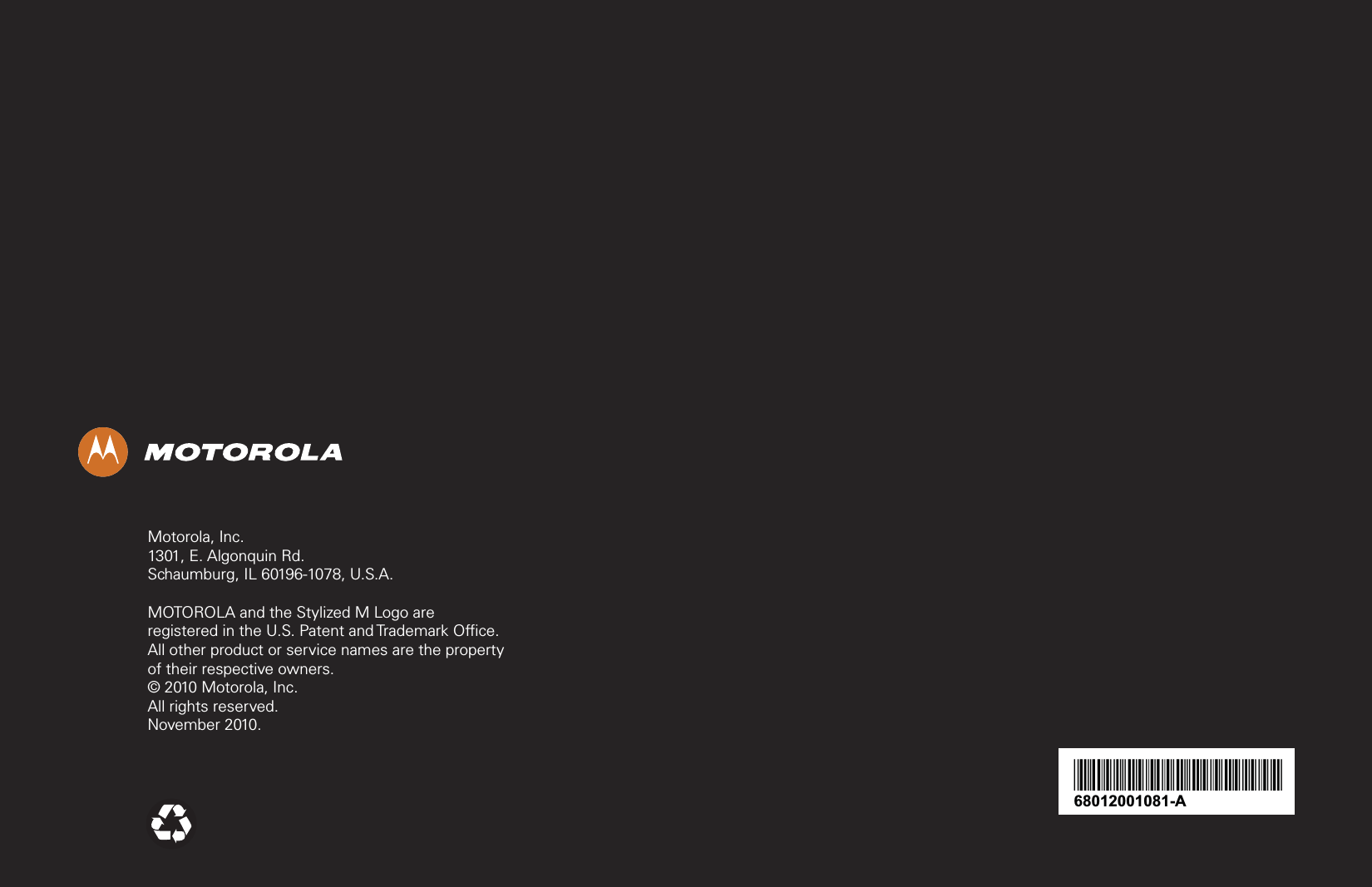 68012001081-A*68012001081*Motorola, Inc.1301, E. Algonquin Rd.Schaumburg, IL 60196-1078, U.S.A.MOTOROLA and the Stylized M Logo are registered in the U.S. Patent and Trademark Office. All other product or service names are the property of their respective owners.© 2010 Motorola, Inc.All rights reserved.November 2010.