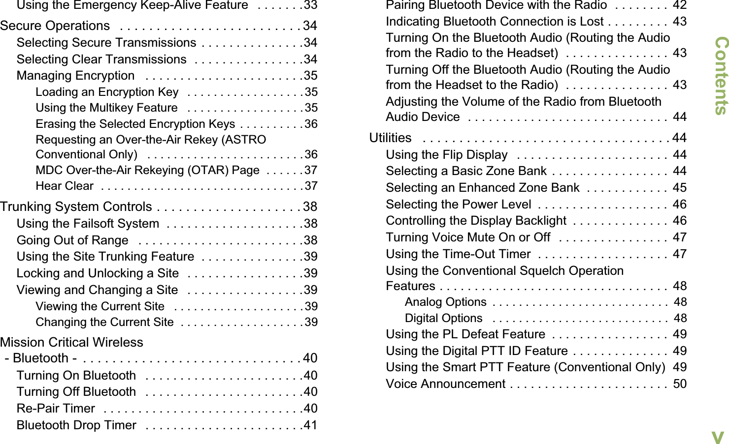 ContentsEnglishvUsing the Emergency Keep-Alive Feature   . . . . . . .33Secure Operations   . . . . . . . . . . . . . . . . . . . . . . . . . 34Selecting Secure Transmissions . . . . . . . . . . . . . . .34Selecting Clear Transmissions  . . . . . . . . . . . . . . . .34Managing Encryption   . . . . . . . . . . . . . . . . . . . . . . .35Loading an Encryption Key   . . . . . . . . . . . . . . . . . .35Using the Multikey Feature   . . . . . . . . . . . . . . . . . .35Erasing the Selected Encryption Keys . . . . . . . . . .36Requesting an Over-the-Air Rekey (ASTRO Conventional Only)   . . . . . . . . . . . . . . . . . . . . . . . .36MDC Over-the-Air Rekeying (OTAR) Page  . . . . . .37Hear Clear  . . . . . . . . . . . . . . . . . . . . . . . . . . . . . . . 37Trunking System Controls . . . . . . . . . . . . . . . . . . . . 38Using the Failsoft System  . . . . . . . . . . . . . . . . . . . .38Going Out of Range   . . . . . . . . . . . . . . . . . . . . . . . .38Using the Site Trunking Feature  . . . . . . . . . . . . . . .39Locking and Unlocking a Site  . . . . . . . . . . . . . . . . .39Viewing and Changing a Site   . . . . . . . . . . . . . . . . .39Viewing the Current Site   . . . . . . . . . . . . . . . . . . . .39Changing the Current Site  . . . . . . . . . . . . . . . . . . .39Mission Critical Wireless- Bluetooth -  . . . . . . . . . . . . . . . . . . . . . . . . . . . . . . 40Turning On Bluetooth   . . . . . . . . . . . . . . . . . . . . . . .40Turning Off Bluetooth   . . . . . . . . . . . . . . . . . . . . . . .40Re-Pair Timer  . . . . . . . . . . . . . . . . . . . . . . . . . . . . .40Bluetooth Drop Timer   . . . . . . . . . . . . . . . . . . . . . . .41Pairing Bluetooth Device with the Radio  . . . . . . . .  42Indicating Bluetooth Connection is Lost . . . . . . . . .  43Turning On the Bluetooth Audio (Routing the Audio from the Radio to the Headset)  . . . . . . . . . . . . . . .  43Turning Off the Bluetooth Audio (Routing the Audio from the Headset to the Radio)  . . . . . . . . . . . . . . .  43Adjusting the Volume of the Radio from Bluetooth Audio Device  . . . . . . . . . . . . . . . . . . . . . . . . . . . . .  44Utilities   . . . . . . . . . . . . . . . . . . . . . . . . . . . . . . . . . . 44Using the Flip Display   . . . . . . . . . . . . . . . . . . . . . .  44Selecting a Basic Zone Bank . . . . . . . . . . . . . . . . .  44Selecting an Enhanced Zone Bank  . . . . . . . . . . . .  45Selecting the Power Level  . . . . . . . . . . . . . . . . . . .  46Controlling the Display Backlight  . . . . . . . . . . . . . .  46Turning Voice Mute On or Off  . . . . . . . . . . . . . . . .  47Using the Time-Out Timer  . . . . . . . . . . . . . . . . . . .  47Using the Conventional Squelch Operation Features . . . . . . . . . . . . . . . . . . . . . . . . . . . . . . . . .  48Analog Options  . . . . . . . . . . . . . . . . . . . . . . . . . . .  48Digital Options   . . . . . . . . . . . . . . . . . . . . . . . . . . .  48Using the PL Defeat Feature  . . . . . . . . . . . . . . . . .  49Using the Digital PTT ID Feature . . . . . . . . . . . . . .  49Using the Smart PTT Feature (Conventional Only)  49Voice Announcement . . . . . . . . . . . . . . . . . . . . . . .  50