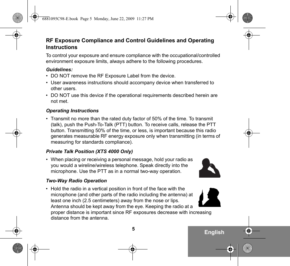 5EnglishRF Exposure Compliance and Control Guidelines and Operating InstructionsTo control your exposure and ensure compliance with the occupational/controlled environment exposure limits, always adhere to the following procedures.Guidelines:• DO NOT remove the RF Exposure Label from the device.• User awareness instructions should accompany device when transferred to other users.• DO NOT use this device if the operational requirements described herein are not met.Operating Instructions• Transmit no more than the rated duty factor of 50% of the time. To transmit (talk), push the Push-To-Talk (PTT) button. To receive calls, release the PTT button. Transmitting 50% of the time, or less, is important because this radio generates measurable RF energy exposure only when transmitting (in terms of measuring for standards compliance).Private Talk Position (XTS 4000 Only)• When placing or receiving a personal message, hold your radio as you would a wireline/wireless telephone. Speak directly into the microphone. Use the PTT as in a normal two-way operation.Two-Way Radio Operation• Hold the radio in a vertical position in front of the face with the microphone (and other parts of the radio including the antenna) at least one inch (2.5 centimeters) away from the nose or lips. Antenna should be kept away from the eye. Keeping the radio at a proper distance is important since RF exposures decrease with increasing distance from the antenna.6881095C98-E.book  Page 5  Monday, June 22, 2009  11:27 PM