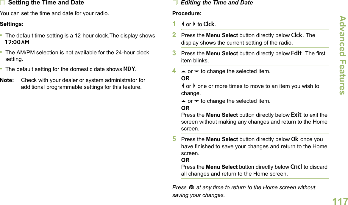 Advanced FeaturesEnglish117Setting the Time and DateYou can set the time and date for your radio.Settings: •The default time setting is a 12-hour clock.The display shows 12:00AM.•The AM/PM selection is not available for the 24-hour clock setting.•The default setting for the domestic date shows MDY.Note: Check with your dealer or system administrator for additional programmable settings for this feature.Editing the Time and DateProcedure:1&lt; or &gt; to Clck.2Press the Menu Select button directly below Clck. The display shows the current setting of the radio.3Press the Menu Select button directly below Edit. The first item blinks.4U or D to change the selected item.OR&lt; or &gt; one or more times to move to an item you wish to change.U or D to change the selected item.ORPress the Menu Select button directly below Exit to exit the screen without making any changes and return to the Home screen.5Press the Menu Select button directly below Ok once you have finished to save your changes and return to the Home screen.ORPress the Menu Select button directly below Cncl to discard all changes and return to the Home screen.Press H at any time to return to the Home screen without saving your changes.