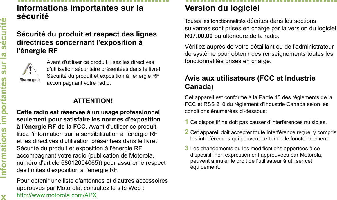 Informations importantes sur la sécuritéxFrançais CanadienInformations importantes sur la sécuritéSécurité du produit et respect des lignes directrices concernant l&apos;exposition à l&apos;énergie RFATTENTION! Cette radio est réservée à un usage professionnel seulement pour satisfaire les normes d&apos;exposition à l&apos;énergie RF de la FCC. Avant d&apos;utiliser ce produit, lisez l&apos;information sur la sensibilisation à l&apos;énergie RF et les directives d&apos;utilisation présentées dans le livret Sécurité du produit et exposition à l&apos;énergie RF accompagnant votre radio (publication de Motorola, numéro d&apos;article 68012004065)) pour assurer le respect des limites d&apos;exposition à l&apos;énergie RF. Pour obtenir une liste d&apos;antennes et d&apos;autres accessoires approuvés par Motorola, consultez le site Web : http://www.motorola.com/APX Version du logicielToutes les fonctionnalités décrites dans les sections suivantes sont prises en charge par la version du logiciel R07.00.00 ou ultérieure de la radio.Vérifiez auprès de votre détaillant ou de l&apos;administrateur de système pour obtenir des renseignements toutes les fonctionnalités prises en charge.Avis aux utilisateurs (FCC et Industrie Canada)Cet appareil est conforme à la Partie 15 des règlements de la FCC et RSS 210 du règlement d&apos;Industrie Canada selon les conditions énumérées ci-dessous:1Ce dispositif ne doit pas causer d&apos;interférences nuisibles.2Cet appareil doit accepter toute interférence reçue, y compris les interférences qui peuvent perturber le fonctionnement.3Les changements ou les modifications apportées à ce dispositif, non expressément approuvées par Motorola, peuvent annuler le droit de l&apos;utilisateur à utiliser cet équipement.Avant d&apos;utiliser ce produit, lisez les directives d&apos;utilisation sécuritaire présentées dans le livret Sécurité du produit et exposition à l&apos;énergie RF accompagnant votre radio.!Mise en garde