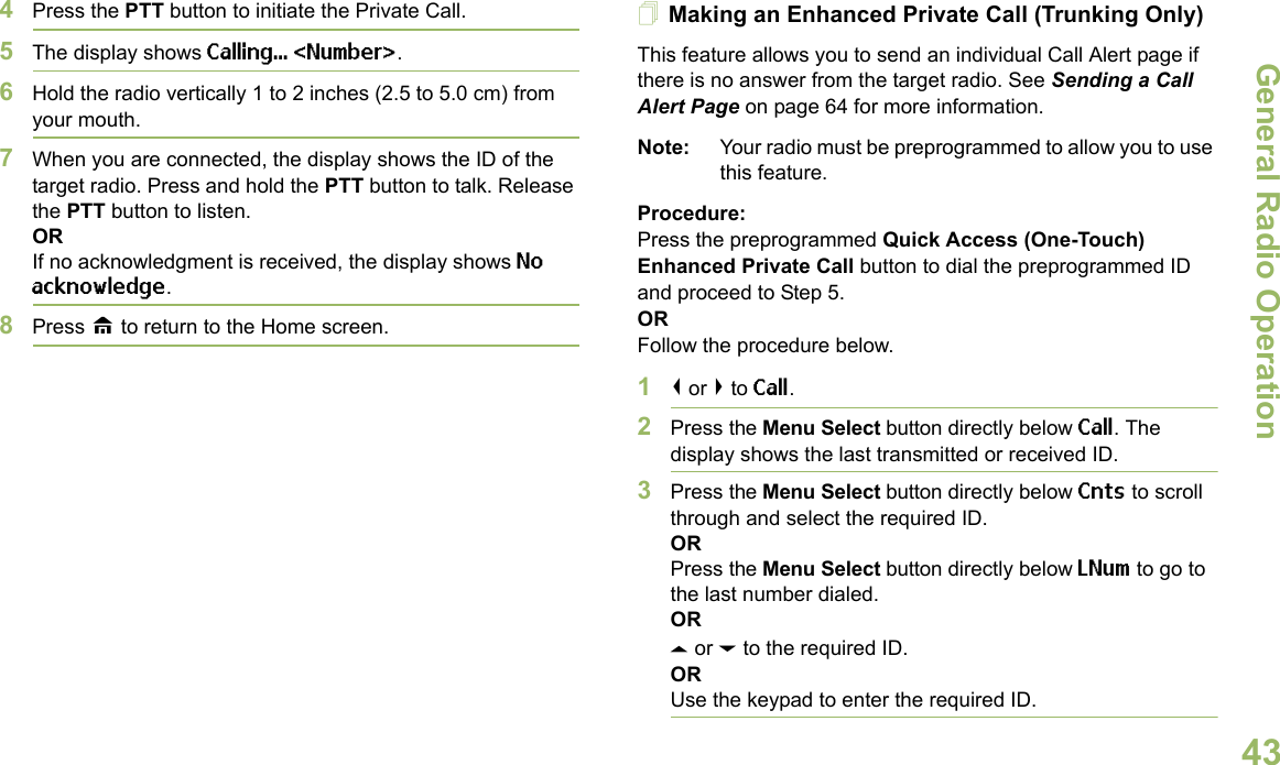 General Radio OperationEnglish434Press the PTT button to initiate the Private Call.5The display shows Calling... &lt;Number&gt;.6Hold the radio vertically 1 to 2 inches (2.5 to 5.0 cm) from your mouth.7When you are connected, the display shows the ID of the target radio. Press and hold the PTT button to talk. Release the PTT button to listen.ORIf no acknowledgment is received, the display shows No acknowledge.8Press H to return to the Home screen.Making an Enhanced Private Call (Trunking Only)This feature allows you to send an individual Call Alert page if there is no answer from the target radio. See Sending a Call Alert Page on page 64 for more information.Note: Your radio must be preprogrammed to allow you to use this feature.Procedure:Press the preprogrammed Quick Access (One-Touch) Enhanced Private Call button to dial the preprogrammed ID and proceed to Step 5. ORFollow the procedure below. 1&lt; or &gt; to Call.2Press the Menu Select button directly below Call. The display shows the last transmitted or received ID.3Press the Menu Select button directly below Cnts to scroll through and select the required ID.ORPress the Menu Select button directly below LNum to go to the last number dialed.ORU or D to the required ID.ORUse the keypad to enter the required ID.
